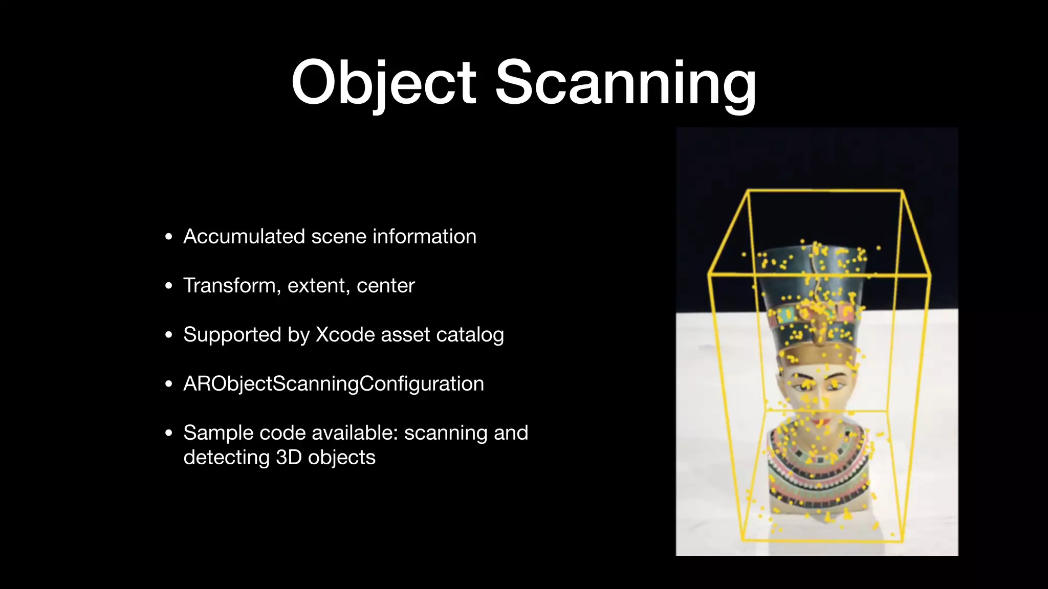 Object Scanning
• Accumulated scene information

• Transform, extent, center

• Supported by Xcode asset catalog

• ARObjectScanningConﬁguration

• Sample code available: scanning and
detecting 3D objects
 