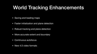 World Tracking Enhancements
• Saving and loading maps

• Faster initialization and plane detection

• Robust tracking and plane detection

• More accurate extent and boundary

• Continuous autofocus

• New 4:3 video formats
 