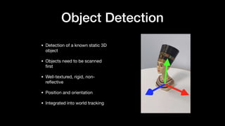 Object Detection
• Detection of a known static 3D
object

• Objects need to be scanned
ﬁrst

• Well-textured, rigid, non-
reﬂective

• Position and orientation

• Integrated into world tracking
 