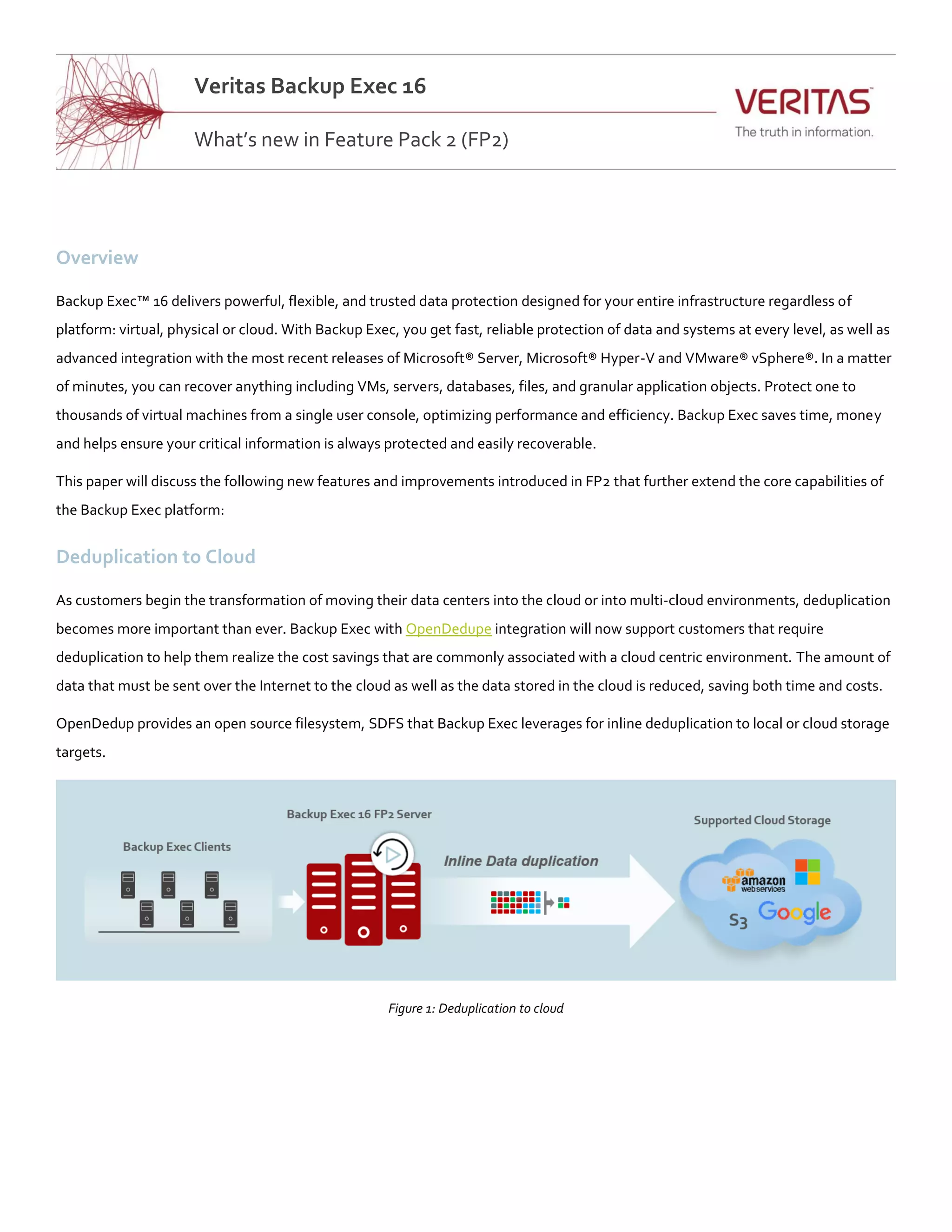 Overview
Backup Exec™ 16 delivers powerful, flexible, and trusted data protection designed for your entire infrastructure regardless of
platform: virtual, physical or cloud. With Backup Exec, you get fast, reliable protection of data and systems at every level, as well as
advanced integration with the most recent releases of Microsoft® Server, Microsoft® Hyper-V and VMware® vSphere®. In a matter
of minutes, you can recover anything including VMs, servers, databases, files, and granular application objects. Protect one to
thousands of virtual machines from a single user console, optimizing performance and efficiency. Backup Exec saves time, money
and helps ensure your critical information is always protected and easily recoverable.
This paper will discuss the following new features and improvements introduced in FP2 that further extend the core capabilities of
the Backup Exec platform:
Deduplication to Cloud
As customers begin the transformation of moving their data centers into the cloud or into multi-cloud environments, deduplication
becomes more important than ever. Backup Exec with OpenDedupe integration will now support customers that require
deduplication to help them realize the cost savings that are commonly associated with a cloud centric environment. The amount of
data that must be sent over the Internet to the cloud as well as the data stored in the cloud is reduced, saving both time and costs.
OpenDedup provides an open source filesystem, SDFS that Backup Exec leverages for inline deduplication to local or cloud storage
targets.
Figure 1: Deduplication to cloud
Veritas Backup Exec 16
Subhead: Lorem ipsum dolor sit amet, consecteturWhat’s new in Feature Pack 2 (FP2)
 