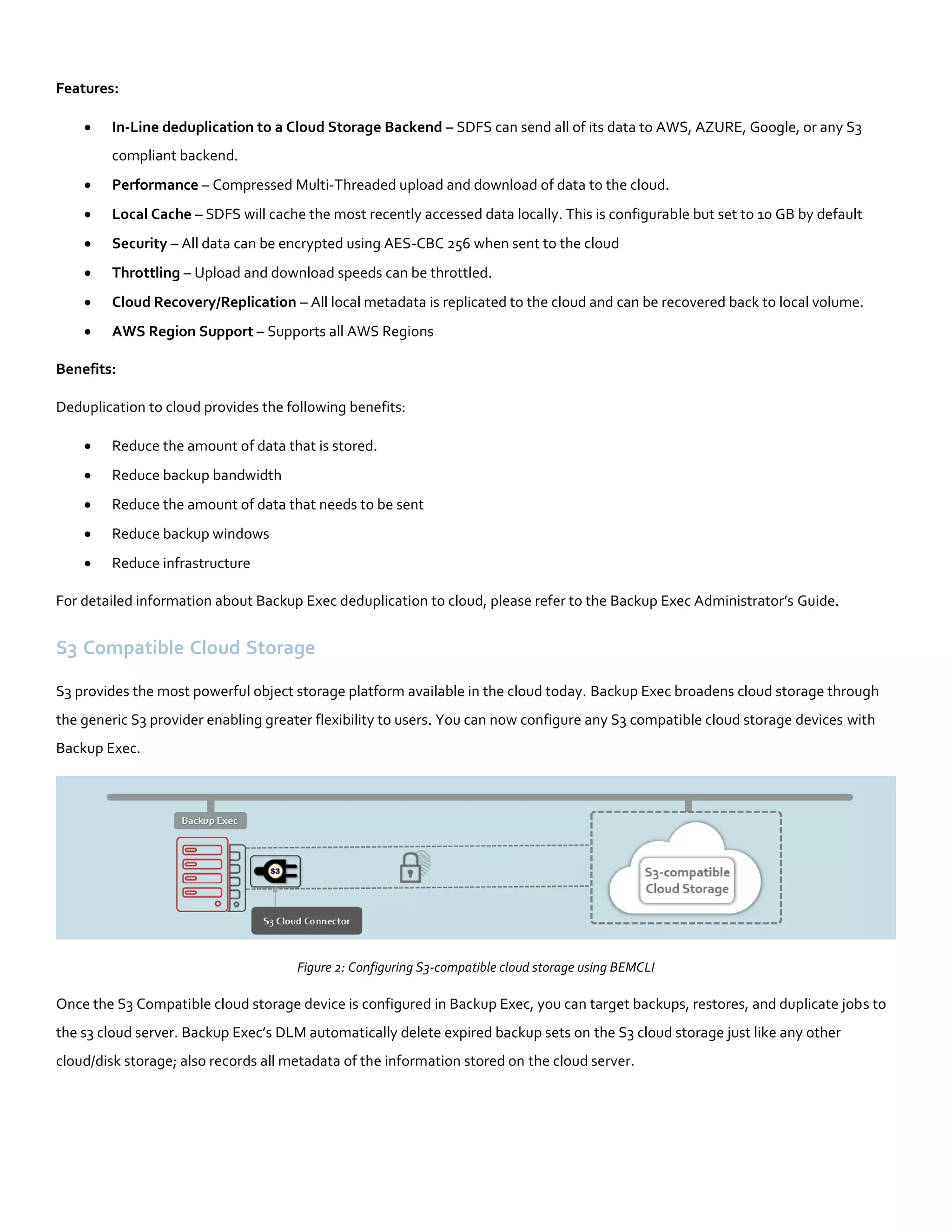 Features:
 In-Line deduplication to a Cloud Storage Backend – SDFS can send all of its data to AWS, AZURE, Google, or any S3
compliant backend.
 Performance – Compressed Multi-Threaded upload and download of data to the cloud.
 Local Cache – SDFS will cache the most recently accessed data locally. This is configurable but set to 10 GB by default
 Security – All data can be encrypted using AES-CBC 256 when sent to the cloud
 Throttling – Upload and download speeds can be throttled.
 Cloud Recovery/Replication – All local metadata is replicated to the cloud and can be recovered back to local volume.
 AWS Region Support – Supports all AWS Regions
Benefits:
Deduplication to cloud provides the following benefits:
 Reduce the amount of data that is stored.
 Reduce backup bandwidth
 Reduce the amount of data that needs to be sent
 Reduce backup windows
 Reduce infrastructure
For detailed information about Backup Exec deduplication to cloud, please refer to the Backup Exec Administrator’s Guide.
S3 Compatible Cloud Storage
S3 provides the most powerful object storage platform available in the cloud today. Backup Exec broadens cloud storage through
the generic S3 provider enabling greater flexibility to users. You can now configure any S3 compatible cloud storage devices with
Backup Exec.
Figure 2: Configuring S3-compatible cloud storage using BEMCLI
Once the S3 Compatible cloud storage device is configured in Backup Exec, you can target backups, restores, and duplicate jobs to
the s3 cloud server. Backup Exec’s DLM automatically delete expired backup sets on the S3 cloud storage just like any other
cloud/disk storage; also records all metadata of the information stored on the cloud server.
 