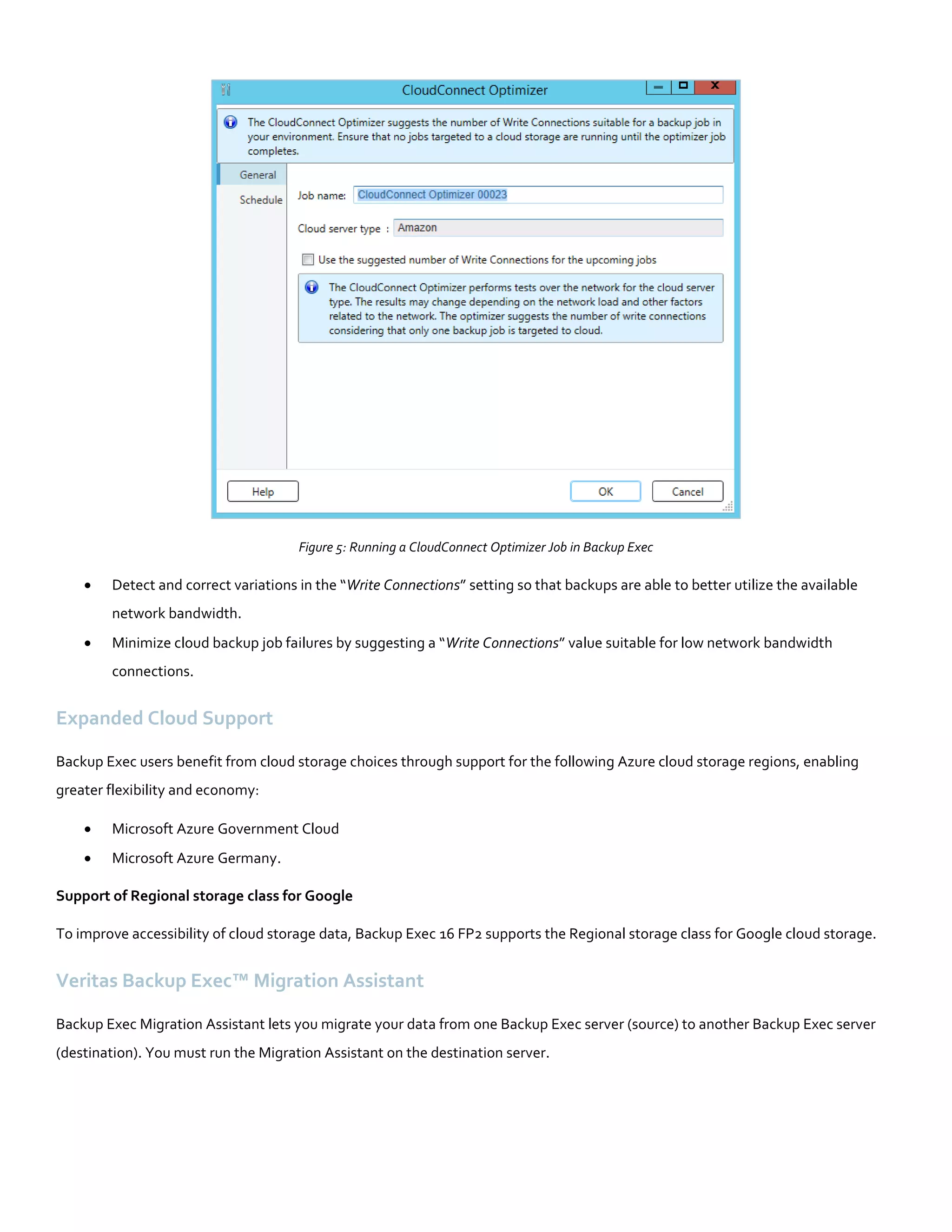 Figure 5: Running a CloudConnect Optimizer Job in Backup Exec
 Detect and correct variations in the “Write Connections” setting so that backups are able to better utilize the available
network bandwidth.
 Minimize cloud backup job failures by suggesting a “Write Connections” value suitable for low network bandwidth
connections.
Expanded Cloud Support
Backup Exec users benefit from cloud storage choices through support for the following Azure cloud storage regions, enabling
greater flexibility and economy:
 Microsoft Azure Government Cloud
 Microsoft Azure Germany.
Support of Regional storage class for Google
To improve accessibility of cloud storage data, Backup Exec 16 FP2 supports the Regional storage class for Google cloud storage.
Veritas Backup Exec™ Migration Assistant
Backup Exec Migration Assistant lets you migrate your data from one Backup Exec server (source) to another Backup Exec server
(destination). You must run the Migration Assistant on the destination server.
 