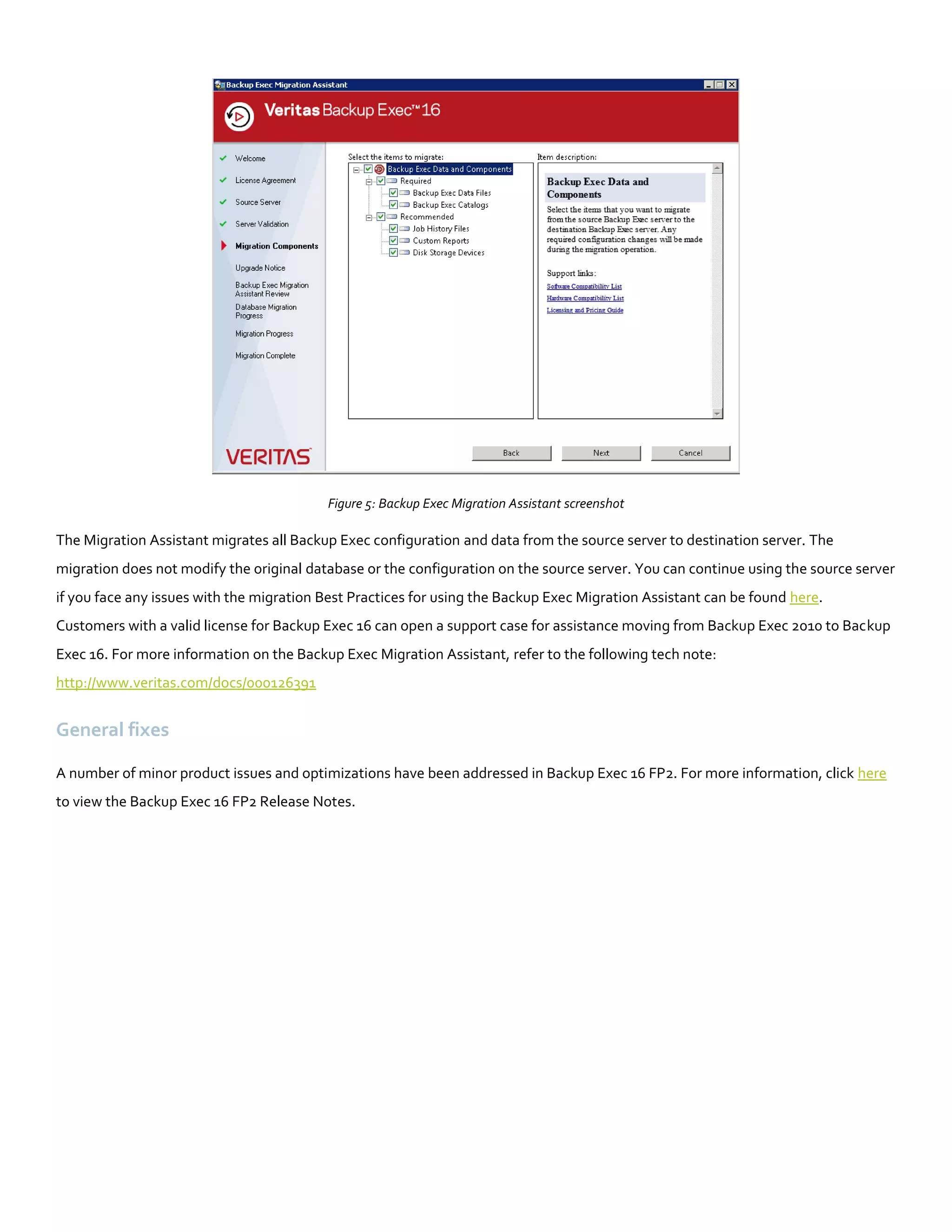 Figure 5: Backup Exec Migration Assistant screenshot
The Migration Assistant migrates all Backup Exec configuration and data from the source server to destination server. The
migration does not modify the original database or the configuration on the source server. You can continue using the source server
if you face any issues with the migration Best Practices for using the Backup Exec Migration Assistant can be found here.
Customers with a valid license for Backup Exec 16 can open a support case for assistance moving from Backup Exec 2010 to Backup
Exec 16. For more information on the Backup Exec Migration Assistant, refer to the following tech note:
http://www.veritas.com/docs/000126391
General fixes
A number of minor product issues and optimizations have been addressed in Backup Exec 16 FP2. For more information, click here
to view the Backup Exec 16 FP2 Release Notes.
 
