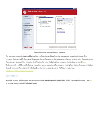 Figure 5: Backup Exec Migration Assistant screenshot
The Migration Assistant migrates all Backup Exec configuration and data from the source server to destination server. The
migration does not modify the original database or the configuration on the source server. You can continue using the source server
if you face any issues with the migration Best Practices for using the Backup Exec Migration Assistant can be found here.
Customers with a valid license for Backup Exec 16 can open a support case for assistance moving from Backup Exec 2010 to Backup
Exec 16. For more information on the Backup Exec Migration Assistant, refer to the following tech note:
http://www.veritas.com/docs/000126391
General fixes
A number of minor product issues and optimizations have been addressed in Backup Exec 16 FP2. For more information, click here
to view the Backup Exec 16 FP2 Release Notes.
 