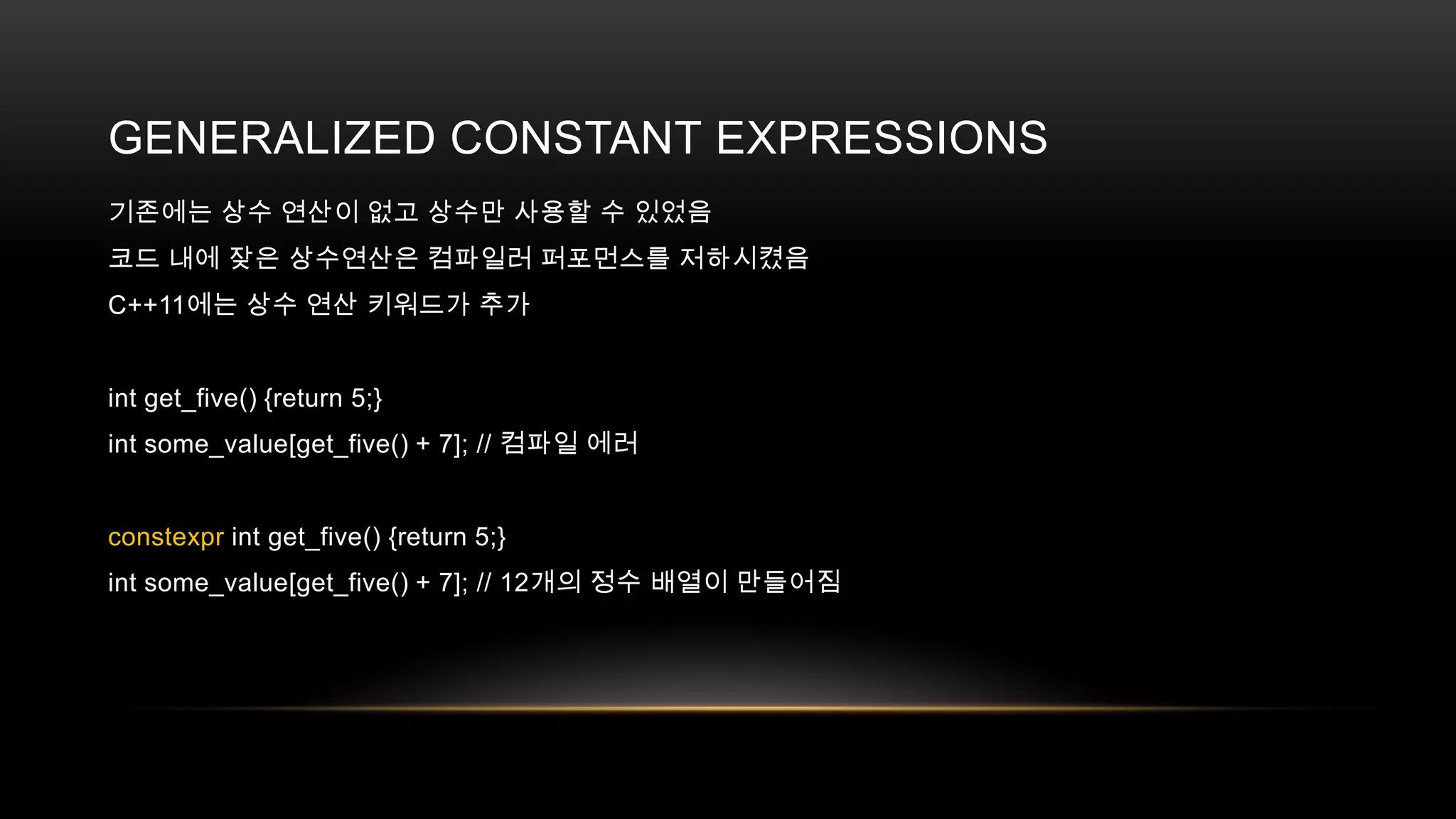 GENERALIZED CONSTANT EXPRESSIONS
기존에는 상수 연산이 없고 상수만 사용할 수 있었음
코드 내에 잦은 상수연산은 컴파일러 퍼포먼스를 저하시켰음
C++11에는 상수 연산 키워드가 추가

int get_five() {return 5;}
int some_value[get_five() + 7]; // 컴파일 에러

constexpr int get_five() {return 5;}
int some_value[get_five() + 7]; // 12개의 정수 배열이 만들어짐

 