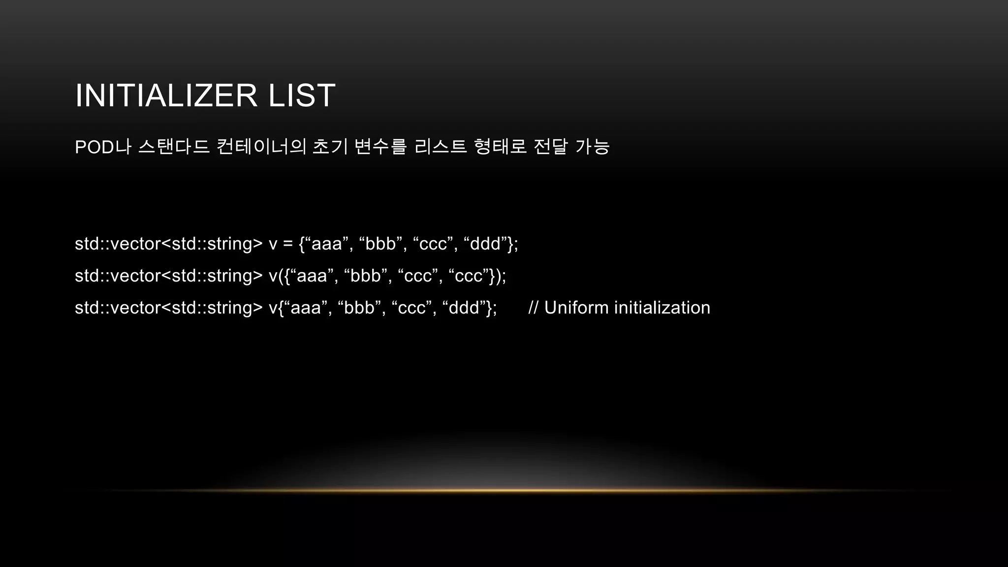 INITIALIZER LIST
POD나 스탠다드 컨테이너의 초기 변수를 리스트 형태로 전달 가능

std::vector<std::string> v = {“aaa”, “bbb”, “ccc”, “ddd”};
std::vector<std::string> v({“aaa”, “bbb”, “ccc”, “ccc”});
std::vector<std::string> v{“aaa”, “bbb”, “ccc”, “ddd”};

// Uniform initialization

 
