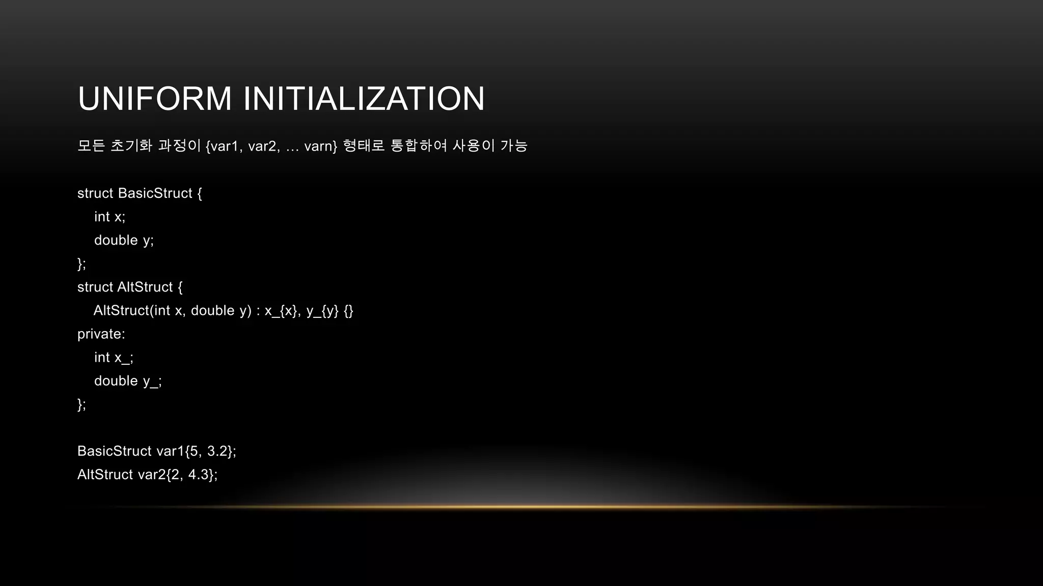 UNIFORM INITIALIZATION
모든 초기화 과정이 {var1, var2, … varn} 형태로 통합하여 사용이 가능
struct BasicStruct {
int x;
double y;
};
struct AltStruct {
AltStruct(int x, double y) : x_{x}, y_{y} {}

private:
int x_;
double y_;
};
BasicStruct var1{5, 3.2};
AltStruct var2{2, 4.3};

 