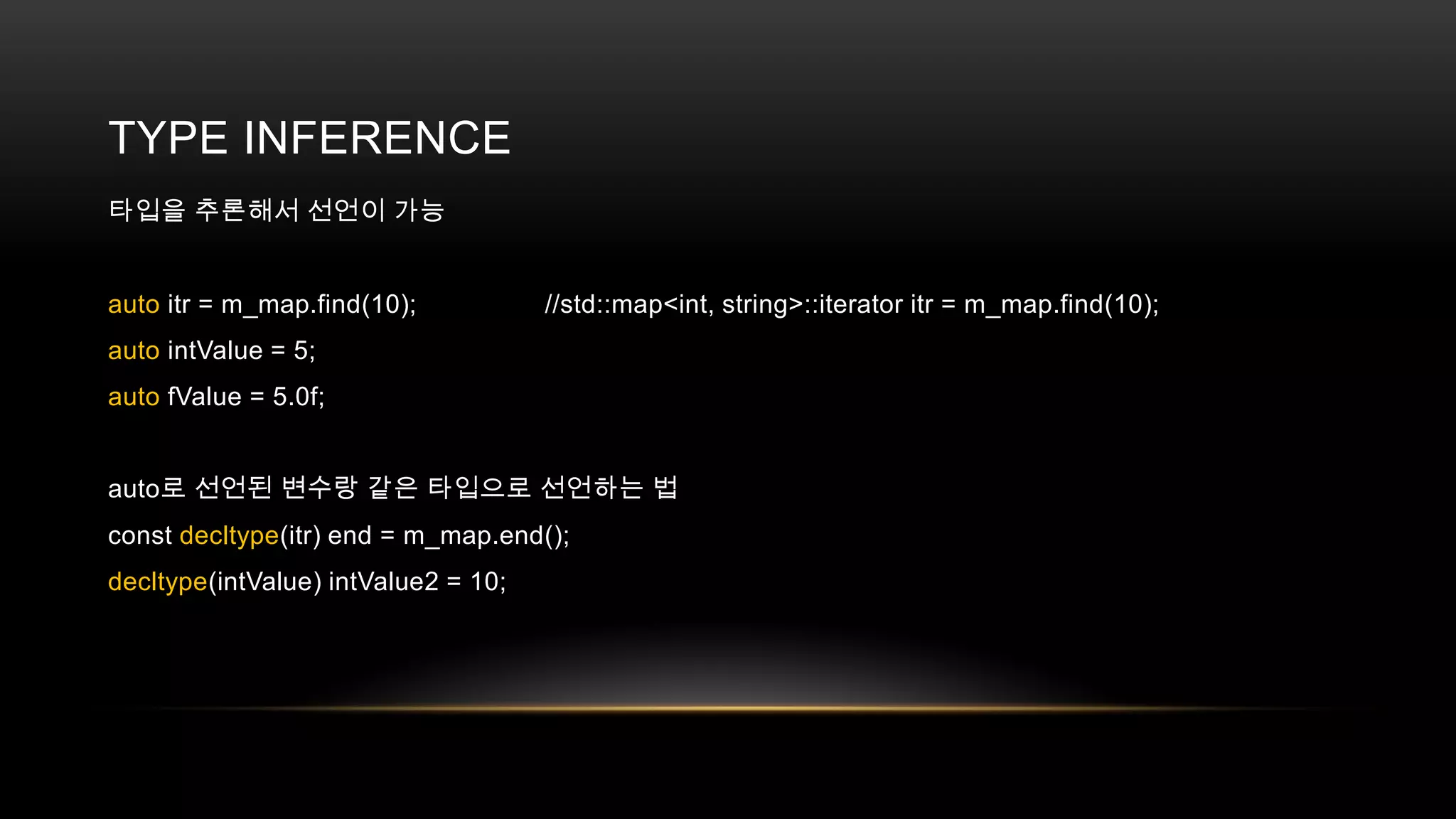 TYPE INFERENCE
타입을 추론해서 선언이 가능

auto itr = m_map.find(10);

//std::map<int, string>::iterator itr = m_map.find(10);

auto intValue = 5;
auto fValue = 5.0f;
auto로 선언된 변수랑 같은 타입으로 선언하는 법
const decltype(itr) end = m_map.end();
decltype(intValue) intValue2 = 10;

 
