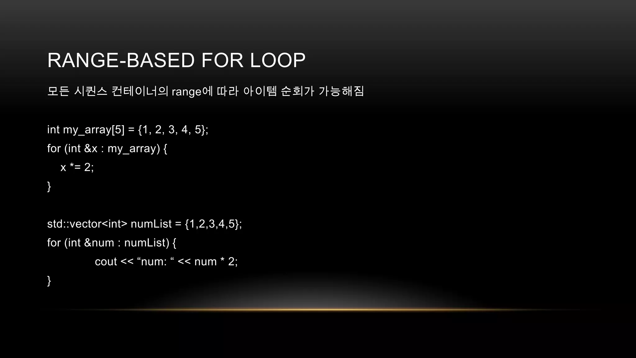 RANGE-BASED FOR LOOP
모든 시퀀스 컨테이너의 range에 따라 아이템 순회가 가능해짐
int my_array[5] = {1, 2, 3, 4, 5};
for (int &x : my_array) {
x *= 2;
}
std::vector<int> numList = {1,2,3,4,5};
for (int &num : numList) {
cout << “num: “ << num * 2;

}

 