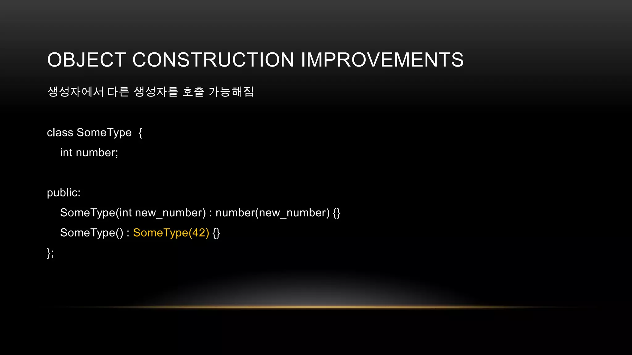 OBJECT CONSTRUCTION IMPROVEMENTS
생성자에서 다른 생성자를 호출 가능해짐

class SomeType {
int number;

public:
SomeType(int new_number) : number(new_number) {}
SomeType() : SomeType(42) {}
};

 
