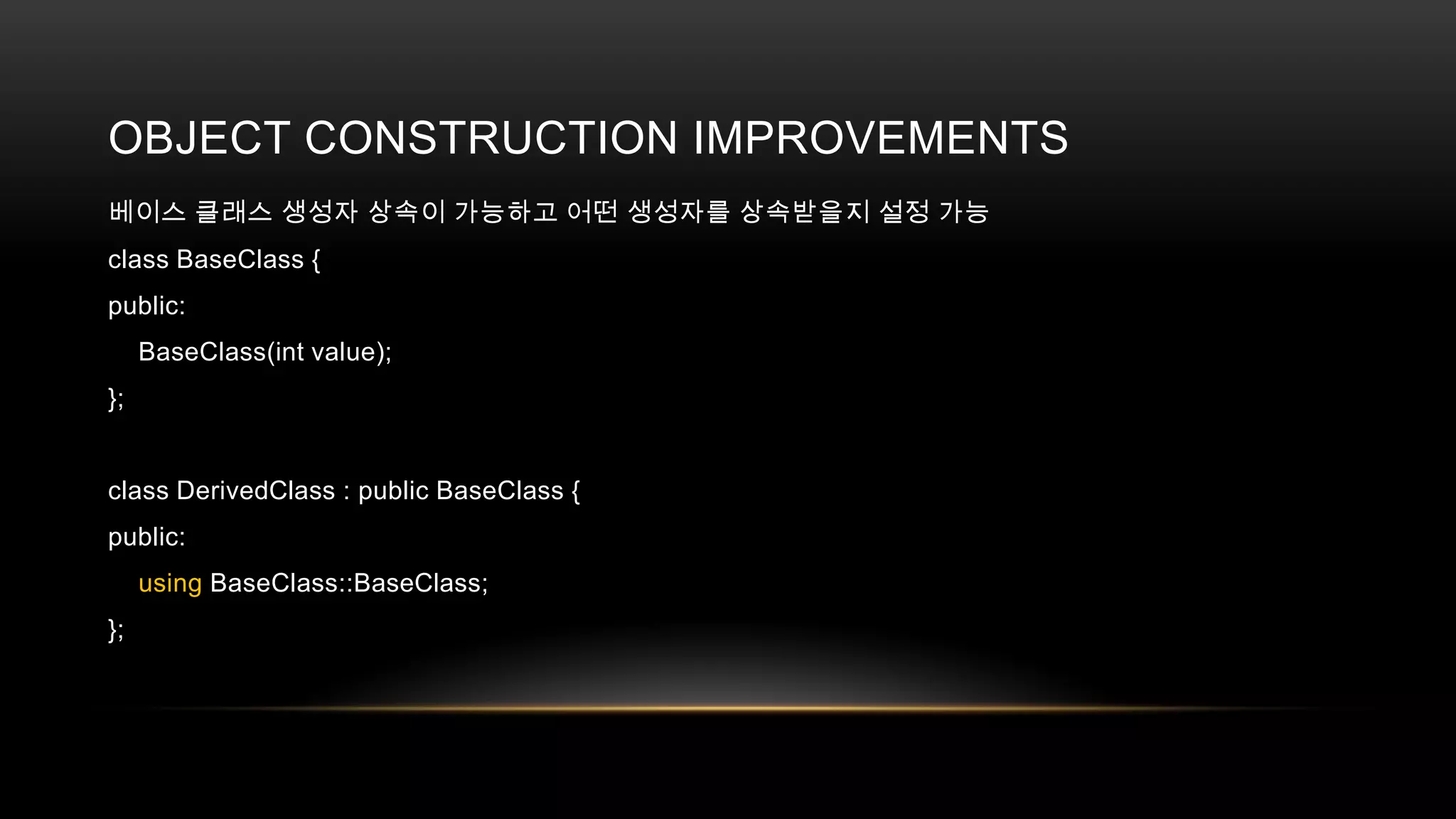 OBJECT CONSTRUCTION IMPROVEMENTS
베이스 클래스 생성자 상속이 가능하고 어떤 생성자를 상속받을지 설정 가능
class BaseClass {
public:
BaseClass(int value);
};

class DerivedClass : public BaseClass {
public:
using BaseClass::BaseClass;
};

 