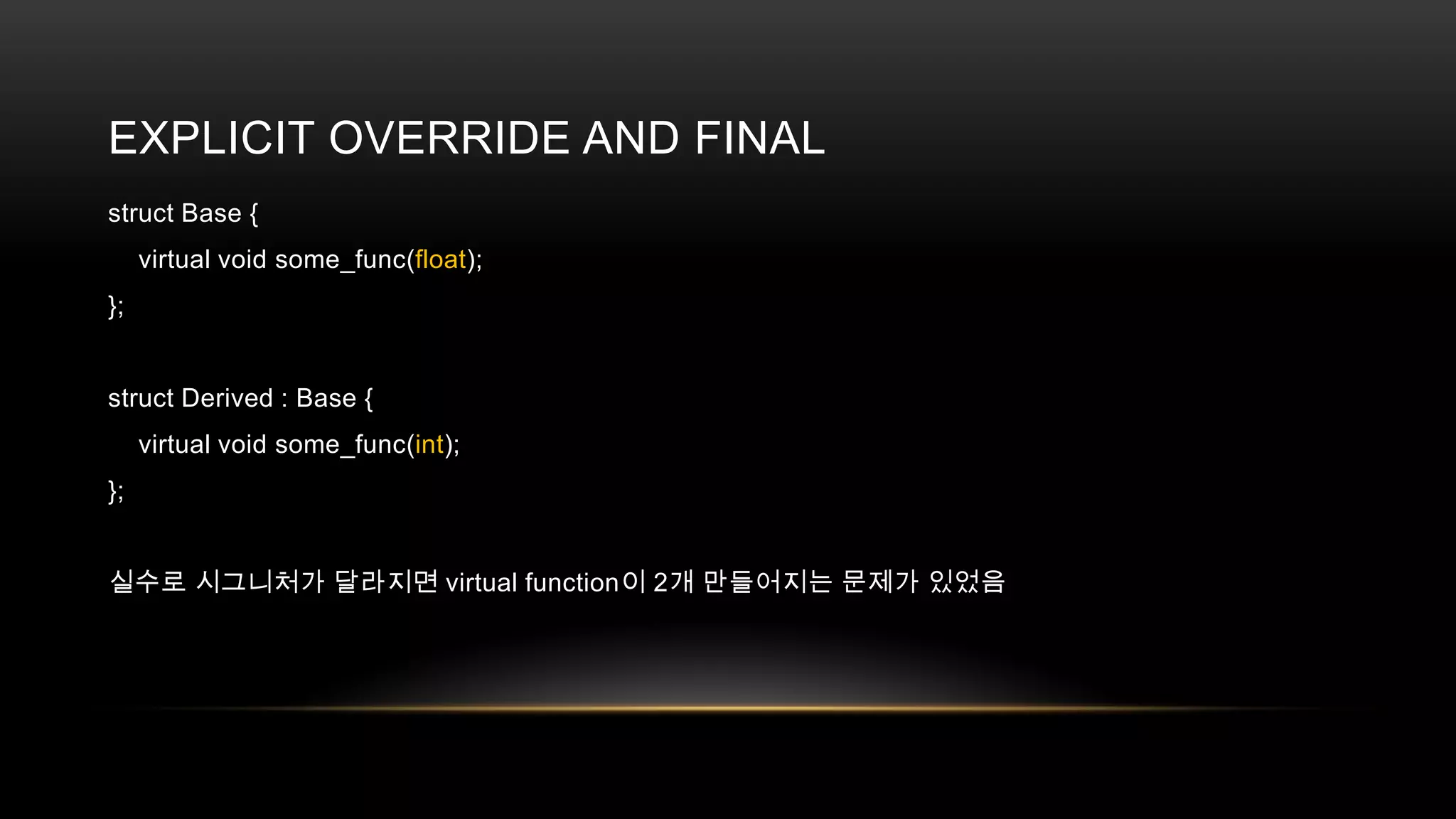 EXPLICIT OVERRIDE AND FINAL
struct Base {
virtual void some_func(float);
};

struct Derived : Base {
virtual void some_func(int);
};
실수로 시그니처가 달라지면 virtual function이 2개 만들어지는 문제가 있었음

 