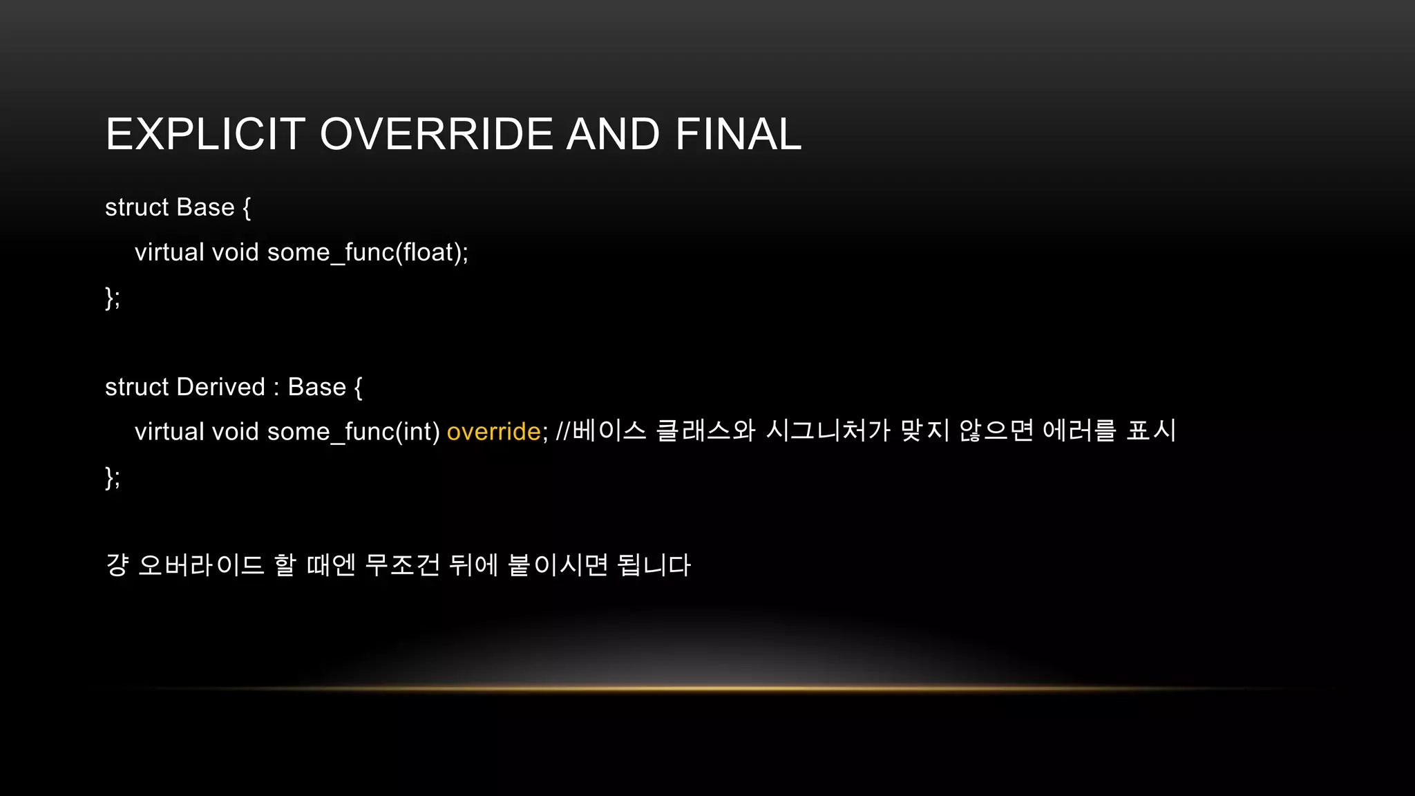 EXPLICIT OVERRIDE AND FINAL
struct Base {
virtual void some_func(float);
};

struct Derived : Base {
virtual void some_func(int) override; //베이스 클래스와 시그니처가 맞지 않으면 에러를 표시
};
걍 오버라이드 할 때엔 무조건 뒤에 붙이시면 됩니다

 