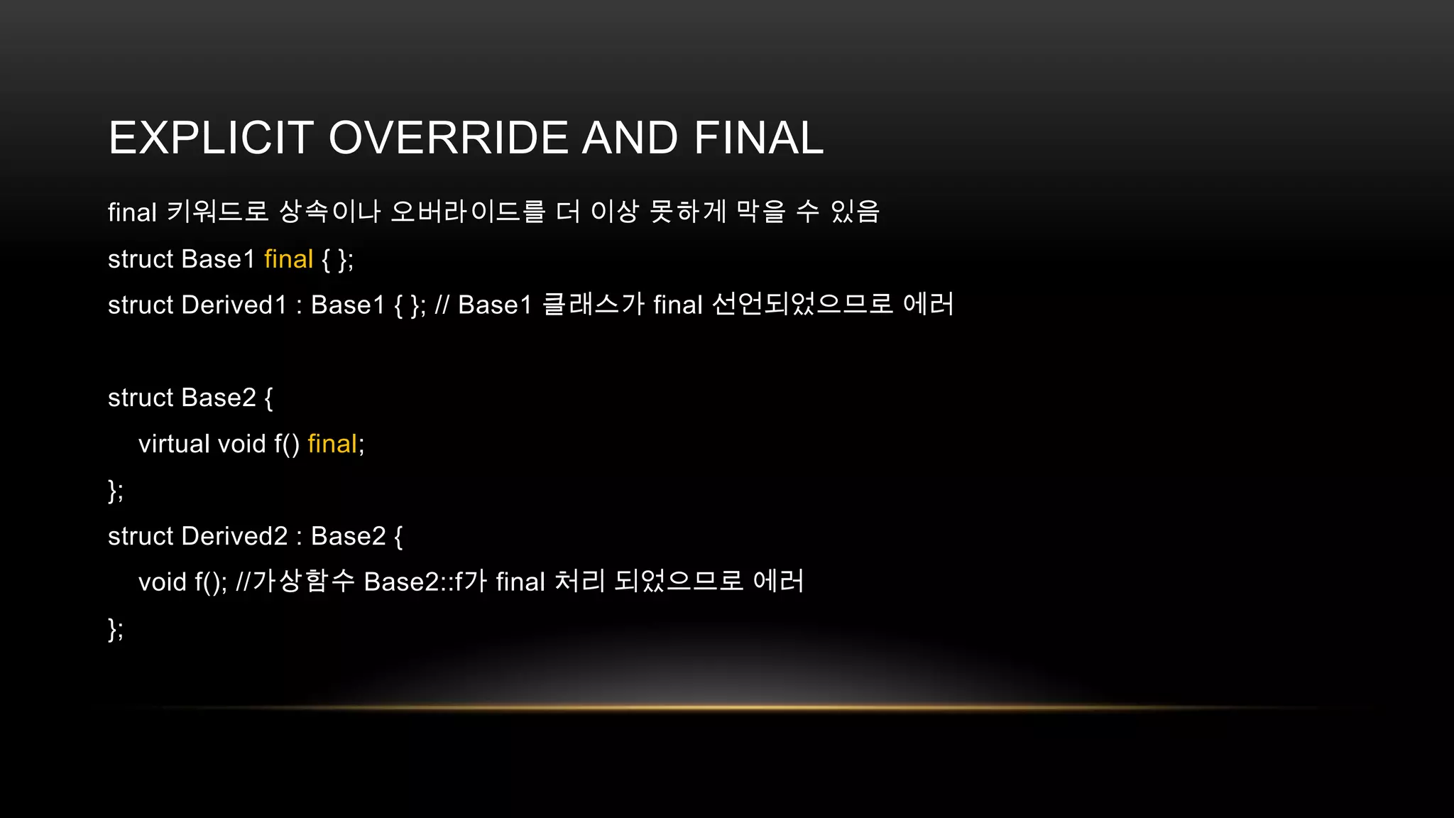EXPLICIT OVERRIDE AND FINAL
final 키워드로 상속이나 오버라이드를 더 이상 못하게 막을 수 있음
struct Base1 final { };
struct Derived1 : Base1 { }; // Base1 클래스가 final 선언되었으므로 에러

struct Base2 {
virtual void f() final;
};
struct Derived2 : Base2 {
void f(); //가상함수 Base2::f가 final 처리 되었으므로 에러
};

 