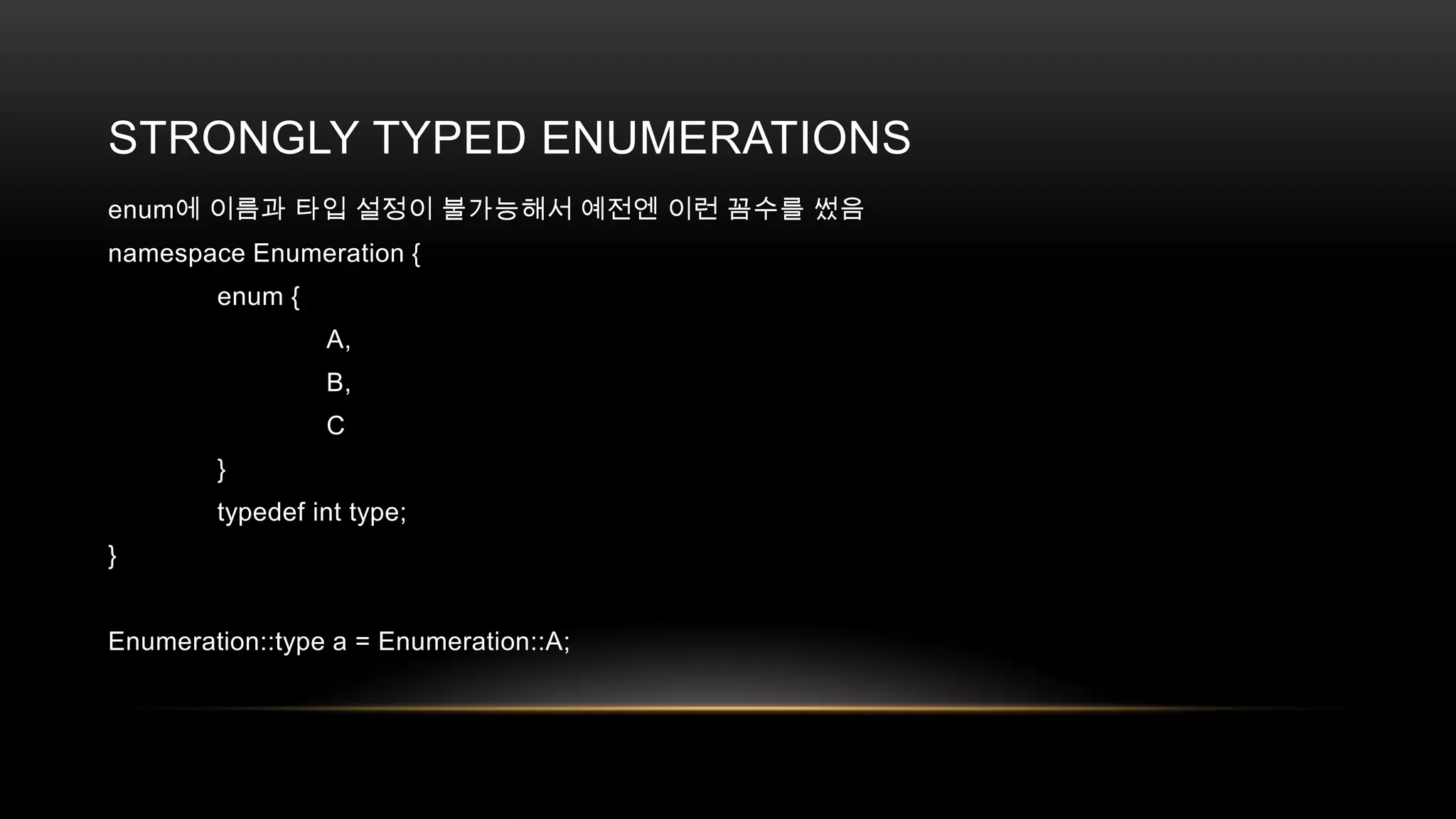 STRONGLY TYPED ENUMERATIONS
enum에 이름과 타입 설정이 불가능해서 예전엔 이런 꼼수를 썼음
namespace Enumeration {
enum {
A,
B,
C

}
typedef int type;
}

Enumeration::type a = Enumeration::A;

 