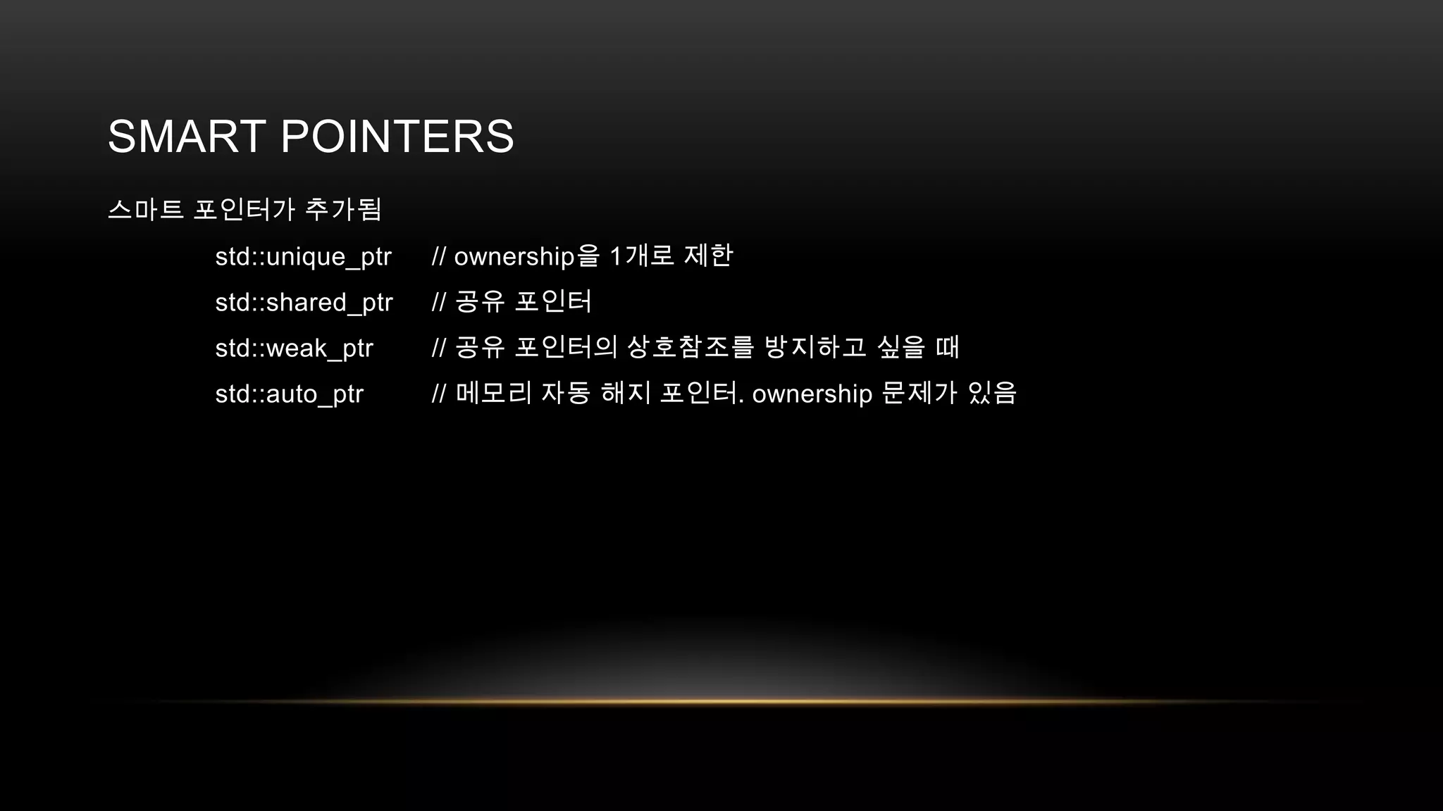 SMART POINTERS
스마트 포인터가 추가됨
std::unique_ptr

// ownership을 1개로 제한

std::shared_ptr

// 공유 포인터

std::weak_ptr

// 공유 포인터의 상호참조를 방지하고 싶을 때

std::auto_ptr

// 메모리 자동 해지 포인터. ownership 문제가 있음

 