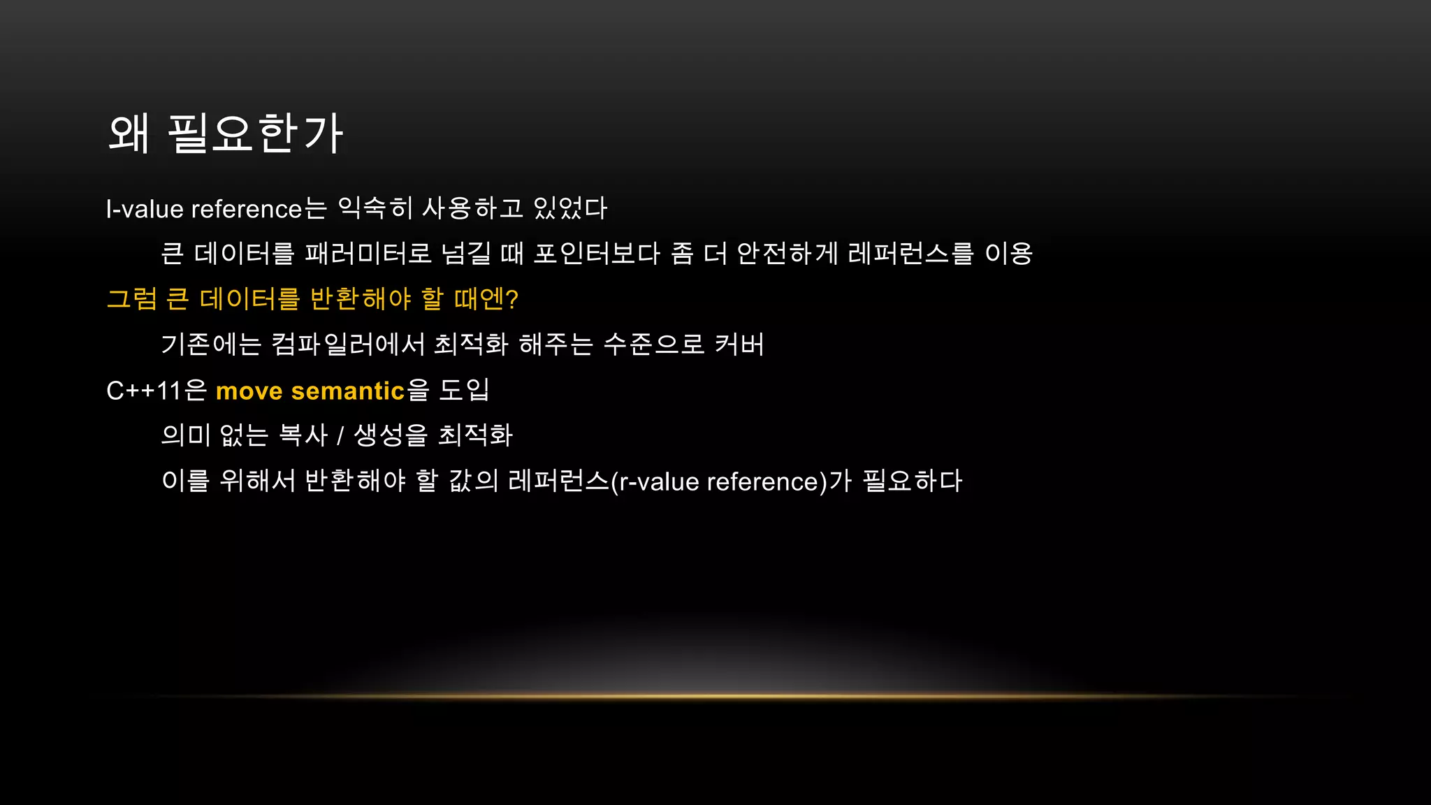 왜 필요한가
l-value reference는 익숙히 사용하고 있었다
큰 데이터를 패러미터로 넘길 때 포인터보다 좀 더 안전하게 레퍼런스를 이용
그럼 큰 데이터를 반환해야 할 때엔?
기존에는 컴파일러에서 최적화 해주는 수준으로 커버
C++11은 move semantic을 도입
의미 없는 복사 / 생성을 최적화
이를 위해서 반환해야 할 값의 레퍼런스(r-value reference)가 필요하다

 