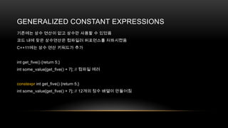 GENERALIZED CONSTANT EXPRESSIONS
기존에는 상수 연산이 없고 상수만 사용할 수 있었음
코드 내에 잦은 상수연산은 컴파일러 퍼포먼스를 저하시켰음
C++11에는 상수 연산 키워드가 추가

int get_five() {return 5;}
int some_value[get_five() + 7]; // 컴파일 에러

constexpr int get_five() {return 5;}
int some_value[get_five() + 7]; // 12개의 정수 배열이 만들어짐

 
