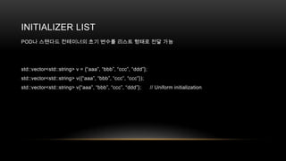 INITIALIZER LIST
POD나 스탠다드 컨테이너의 초기 변수를 리스트 형태로 전달 가능

std::vector<std::string> v = {“aaa”, “bbb”, “ccc”, “ddd”};
std::vector<std::string> v({“aaa”, “bbb”, “ccc”, “ccc”});
std::vector<std::string> v{“aaa”, “bbb”, “ccc”, “ddd”};

// Uniform initialization

 