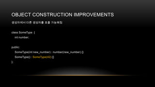 OBJECT CONSTRUCTION IMPROVEMENTS
생성자에서 다른 생성자를 호출 가능해짐

class SomeType {
int number;

public:
SomeType(int new_number) : number(new_number) {}
SomeType() : SomeType(42) {}
};

 