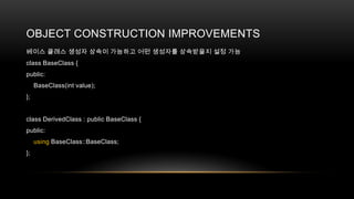 OBJECT CONSTRUCTION IMPROVEMENTS
베이스 클래스 생성자 상속이 가능하고 어떤 생성자를 상속받을지 설정 가능
class BaseClass {
public:
BaseClass(int value);
};

class DerivedClass : public BaseClass {
public:
using BaseClass::BaseClass;
};

 