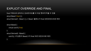 EXPLICIT OVERRIDE AND FINAL
final 키워드로 상속이나 오버라이드를 더 이상 못하게 막을 수 있음
struct Base1 final { };
struct Derived1 : Base1 { }; // Base1 클래스가 final 선언되었으므로 에러

struct Base2 {
virtual void f() final;
};
struct Derived2 : Base2 {
void f(); //가상함수 Base2::f가 final 처리 되었으므로 에러
};

 