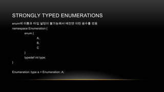 STRONGLY TYPED ENUMERATIONS
enum에 이름과 타입 설정이 불가능해서 예전엔 이런 꼼수를 썼음
namespace Enumeration {
enum {
A,
B,
C

}
typedef int type;
}

Enumeration::type a = Enumeration::A;

 