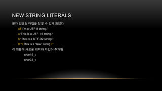 NEW STRING LITERALS
문자 인코딩 타입을 정할 수 있게 되었다
u8"I'm a UTF-8 string."
u"This is a UTF-16 string."
U"This is a UTF-32 string.“
R”*(This is a “raw” string)*”
이 때문에 새로운 캐릭터 타입이 추가됨
char16_t
char32_t

 