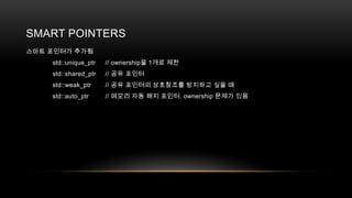 SMART POINTERS
스마트 포인터가 추가됨
std::unique_ptr

// ownership을 1개로 제한

std::shared_ptr

// 공유 포인터

std::weak_ptr

// 공유 포인터의 상호참조를 방지하고 싶을 때

std::auto_ptr

// 메모리 자동 해지 포인터. ownership 문제가 있음

 