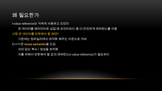 왜 필요한가
l-value reference는 익숙히 사용하고 있었다
큰 데이터를 패러미터로 넘길 때 포인터보다 좀 더 안전하게 레퍼런스를 이용
그럼 큰 데이터를 반환해야 할 때엔?
기존에는 컴파일러에서 최적화 해주는 수준으로 커버
C++11은 move semantic을 도입
의미 없는 복사 / 생성을 최적화
이를 위해서 반환해야 할 값의 레퍼런스(r-value reference)가 필요하다

 