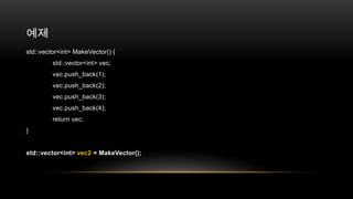 예제
std::vector<int> MakeVector() {
std::vector<int> vec;
vec.push_back(1);
vec.push_back(2);
vec.push_back(3);
vec.push_back(4);
return vec;
}

std::vector<int> vec2 = MakeVector();

 