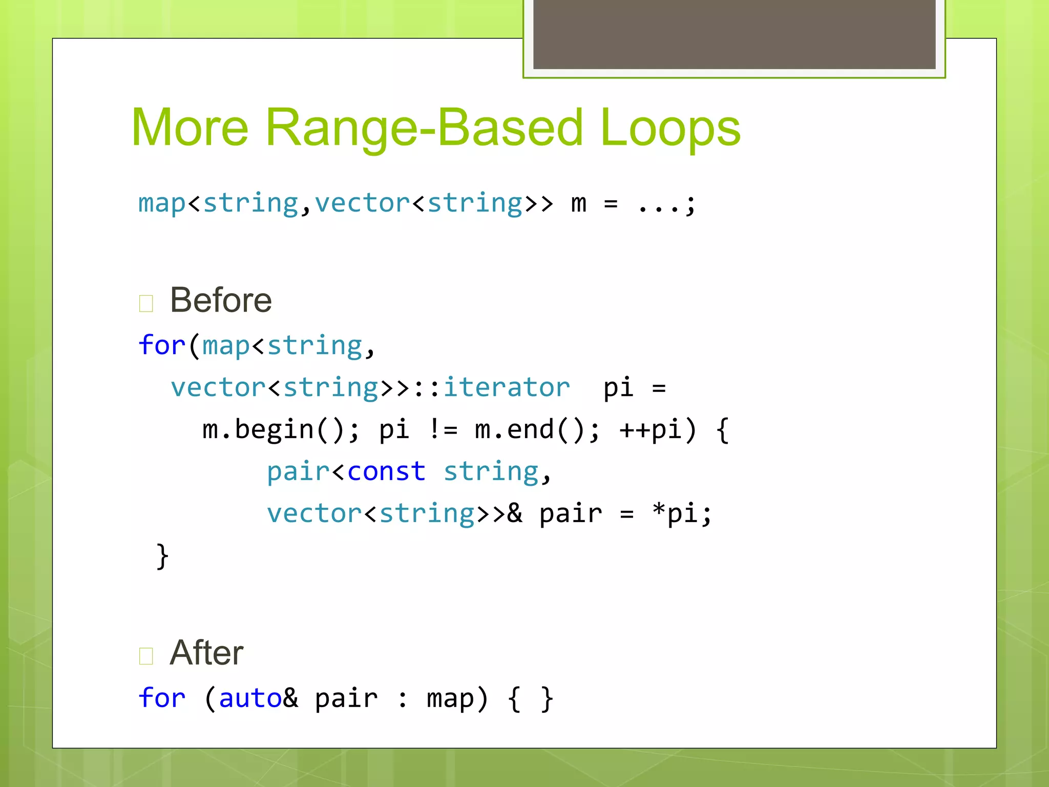More Range-Based Loops
map<string,vector<string>> m = ...;
 Before
for(map<string,
vector<string>>::iterator pi =
m.begin(); pi != m.end(); ++pi) {
pair<const string,
vector<string>>& pair = *pi;
}
 After
for (auto& pair : map) { }
 