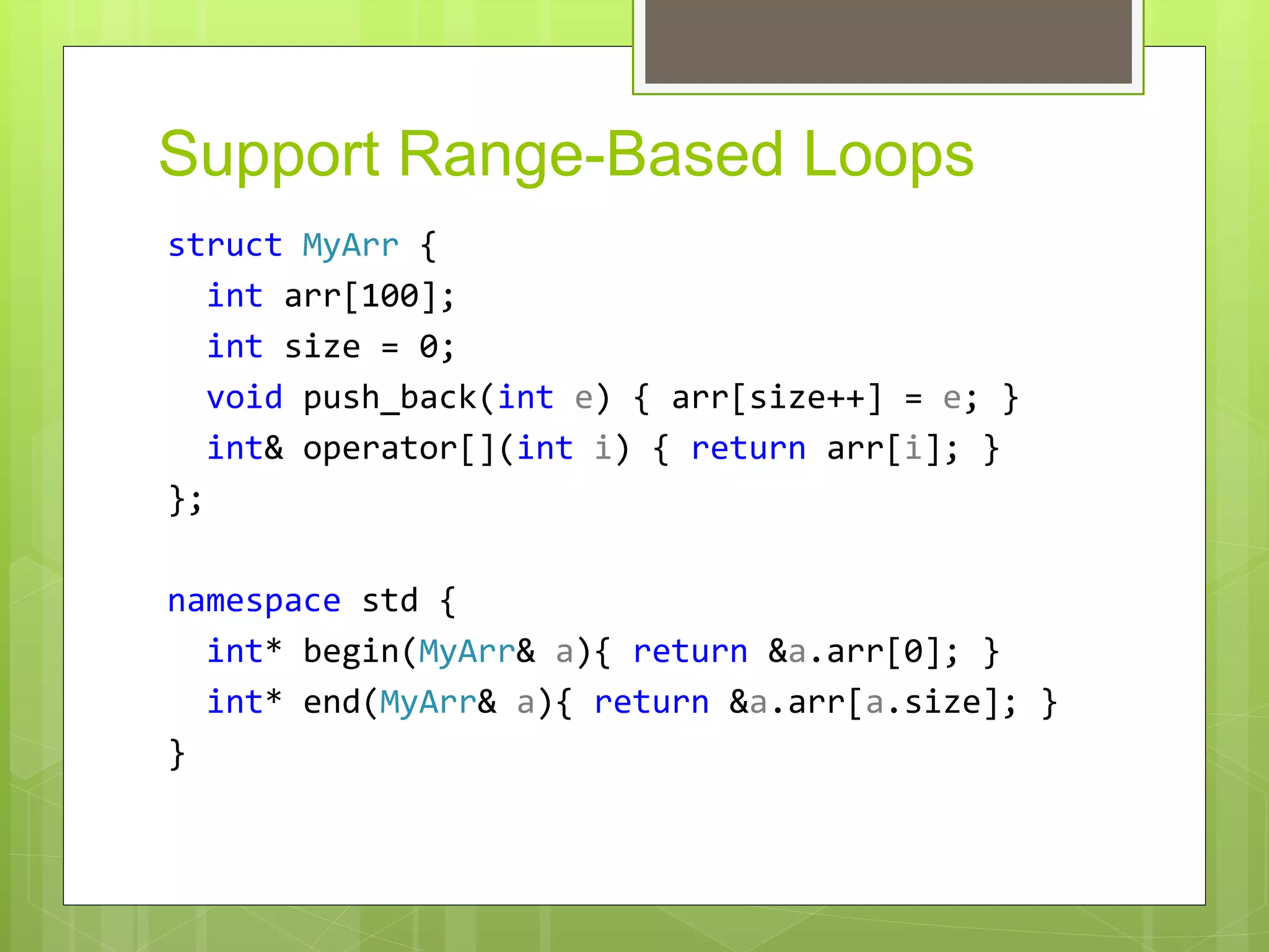 Support Range-Based Loops
struct MyArr {
int arr[100];
int size = 0;
void push_back(int e) { arr[size++] = e; }
int& operator[](int i) { return arr[i]; }
};
namespace std {
int* begin(MyArr& a){ return &a.arr[0]; }
int* end(MyArr& a){ return &a.arr[a.size]; }
}
 