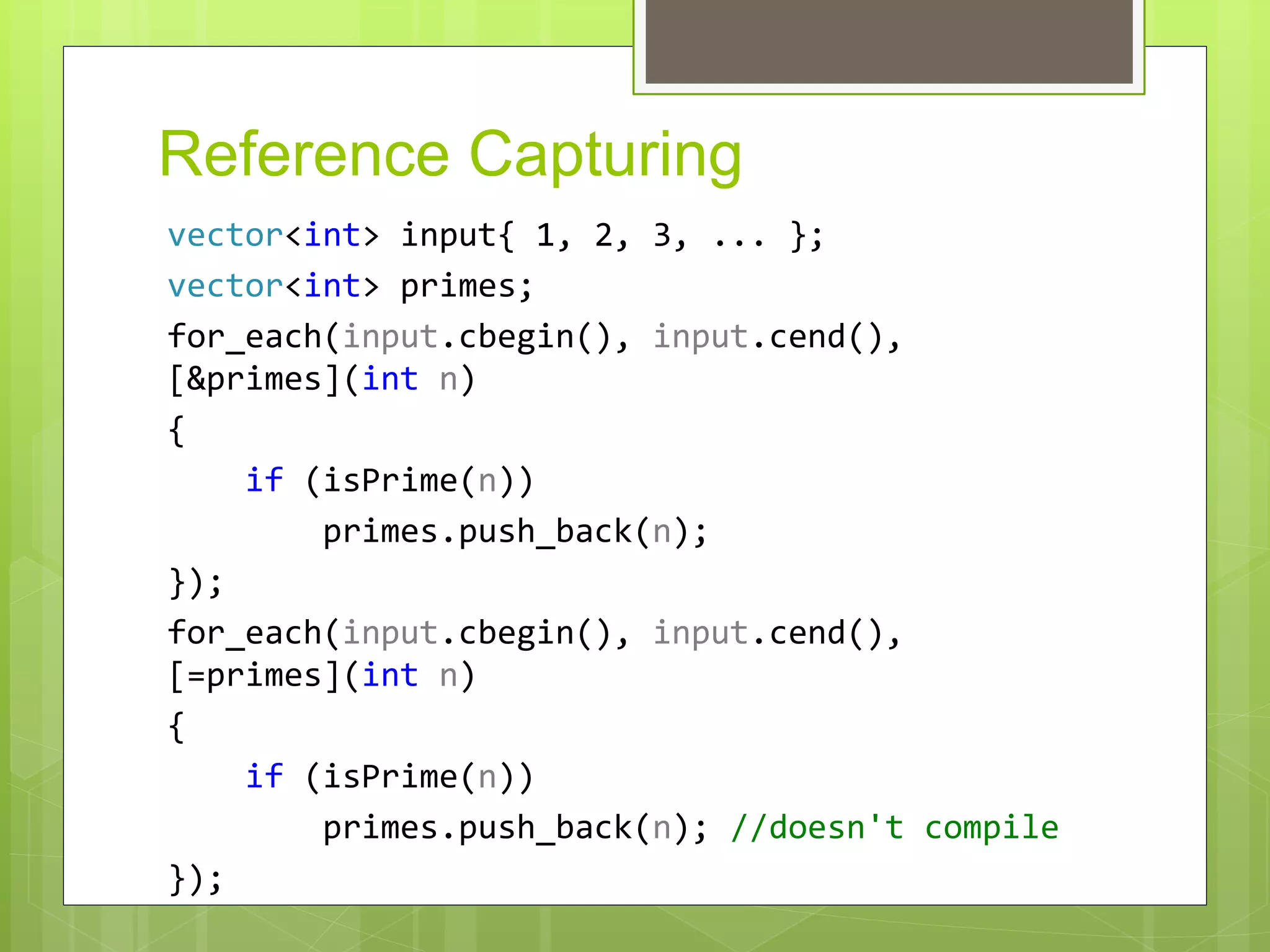 Reference Capturing
vector<int> input{ 1, 2, 3, ... };
vector<int> primes;
for_each(input.cbegin(), input.cend(),
[&primes](int n)
{
if (isPrime(n))
primes.push_back(n);
});
for_each(input.cbegin(), input.cend(),
[=primes](int n)
{
if (isPrime(n))
primes.push_back(n); //doesn't compile
});
 