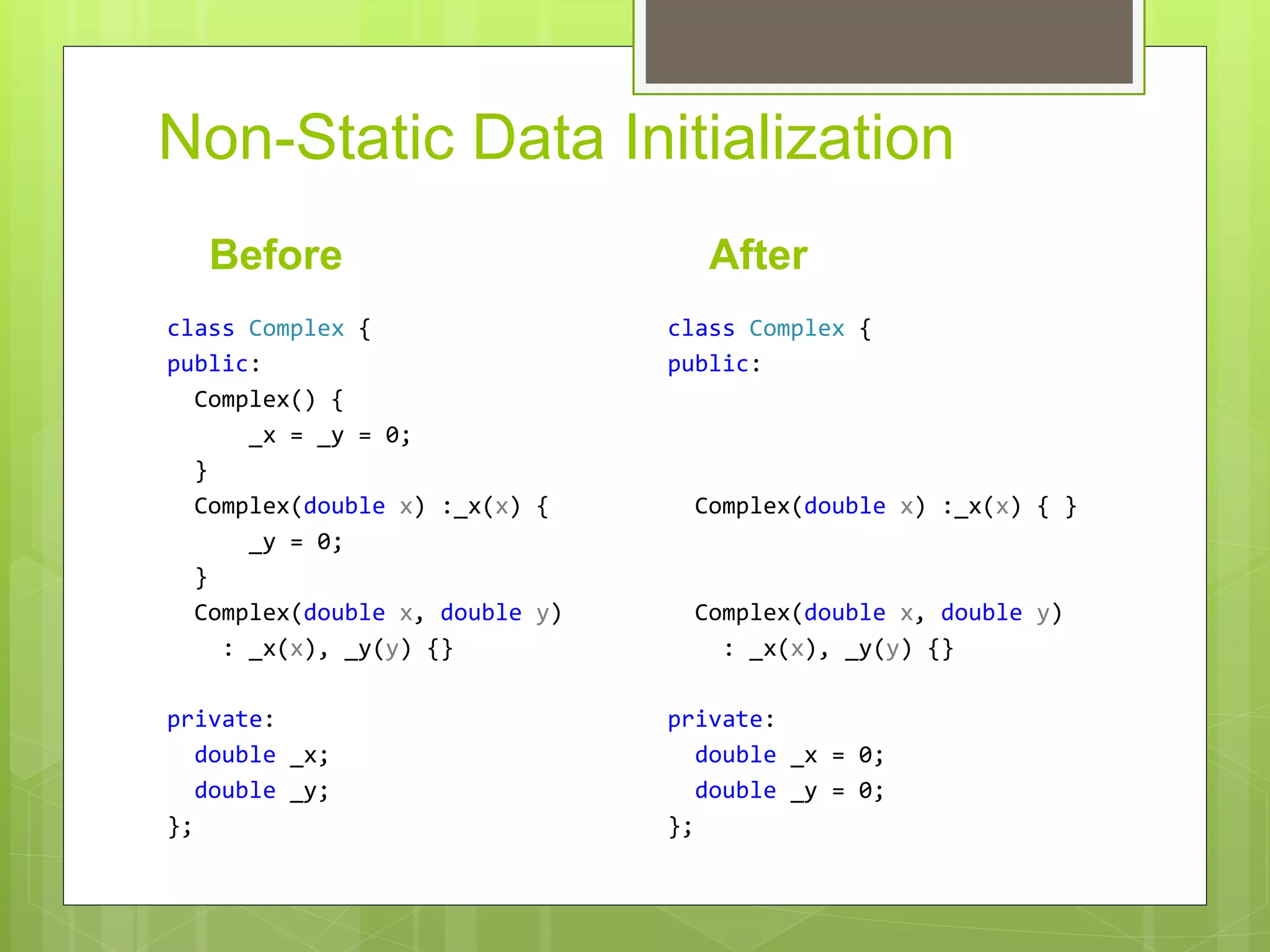 Non-Static Data Initialization
Before
class Complex {
public:
Complex() {
_x = _y = 0;
}
Complex(double x) :_x(x) {
_y = 0;
}
Complex(double x, double y)
: _x(x), _y(y) {}
private:
double _x;
double _y;
};
After
class Complex {
public:
Complex(double x) :_x(x) { }
Complex(double x, double y)
: _x(x), _y(y) {}
private:
double _x = 0;
double _y = 0;
};
 