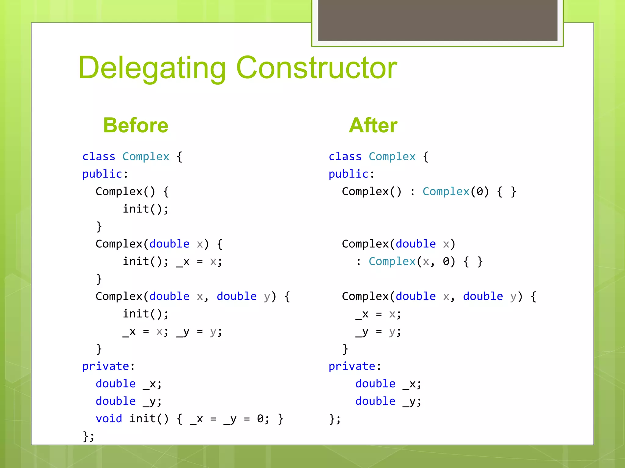 Delegating Constructor
Before
class Complex {
public:
Complex() {
init();
}
Complex(double x) {
init(); _x = x;
}
Complex(double x, double y) {
init();
_x = x; _y = y;
}
private:
double _x;
double _y;
void init() { _x = _y = 0; }
};
After
class Complex {
public:
Complex() : Complex(0) { }
Complex(double x)
: Complex(x, 0) { }
Complex(double x, double y) {
_x = x;
_y = y;
}
private:
double _x;
double _y;
};
 