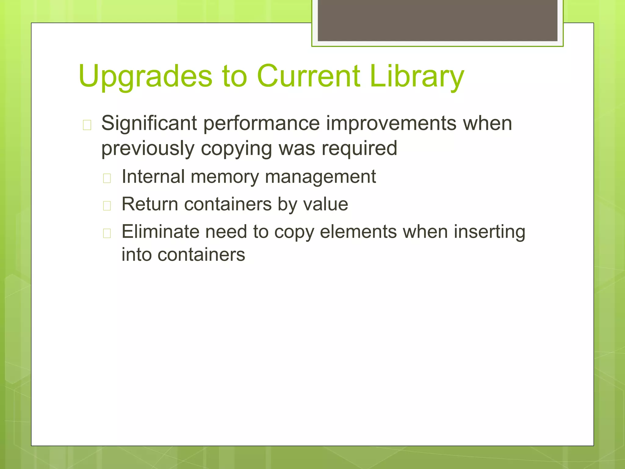 Upgrades to Current Library
 Significant performance improvements when
previously copying was required
 Internal memory management
 Return containers by value
 Eliminate need to copy elements when inserting
into containers
 