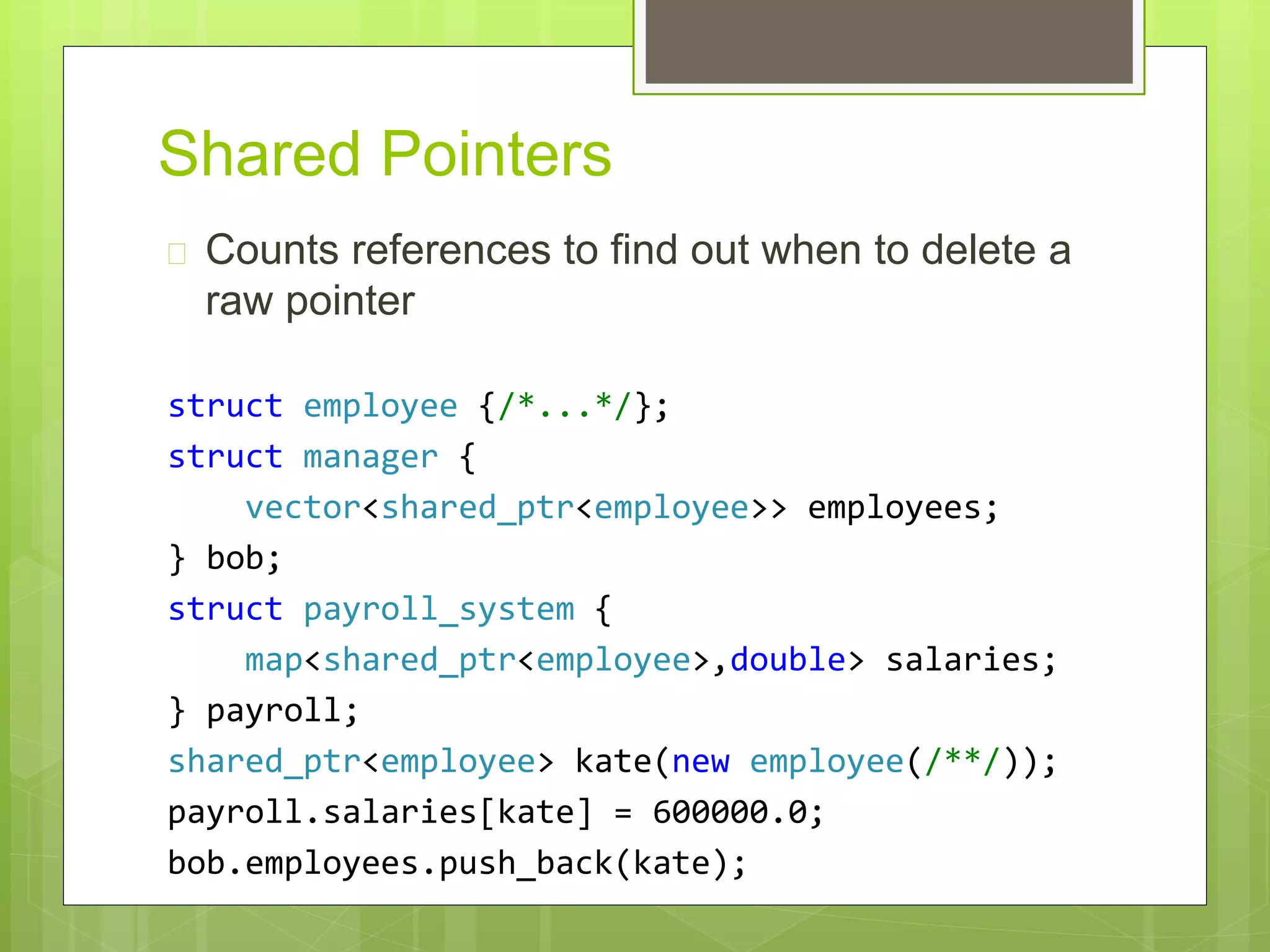 Shared Pointers
 Counts references to find out when to delete a
raw pointer
struct employee {/*...*/};
struct manager {
vector<shared_ptr<employee>> employees;
} bob;
struct payroll_system {
map<shared_ptr<employee>,double> salaries;
} payroll;
shared_ptr<employee> kate(new employee(/**/));
payroll.salaries[kate] = 600000.0;
bob.employees.push_back(kate);
 