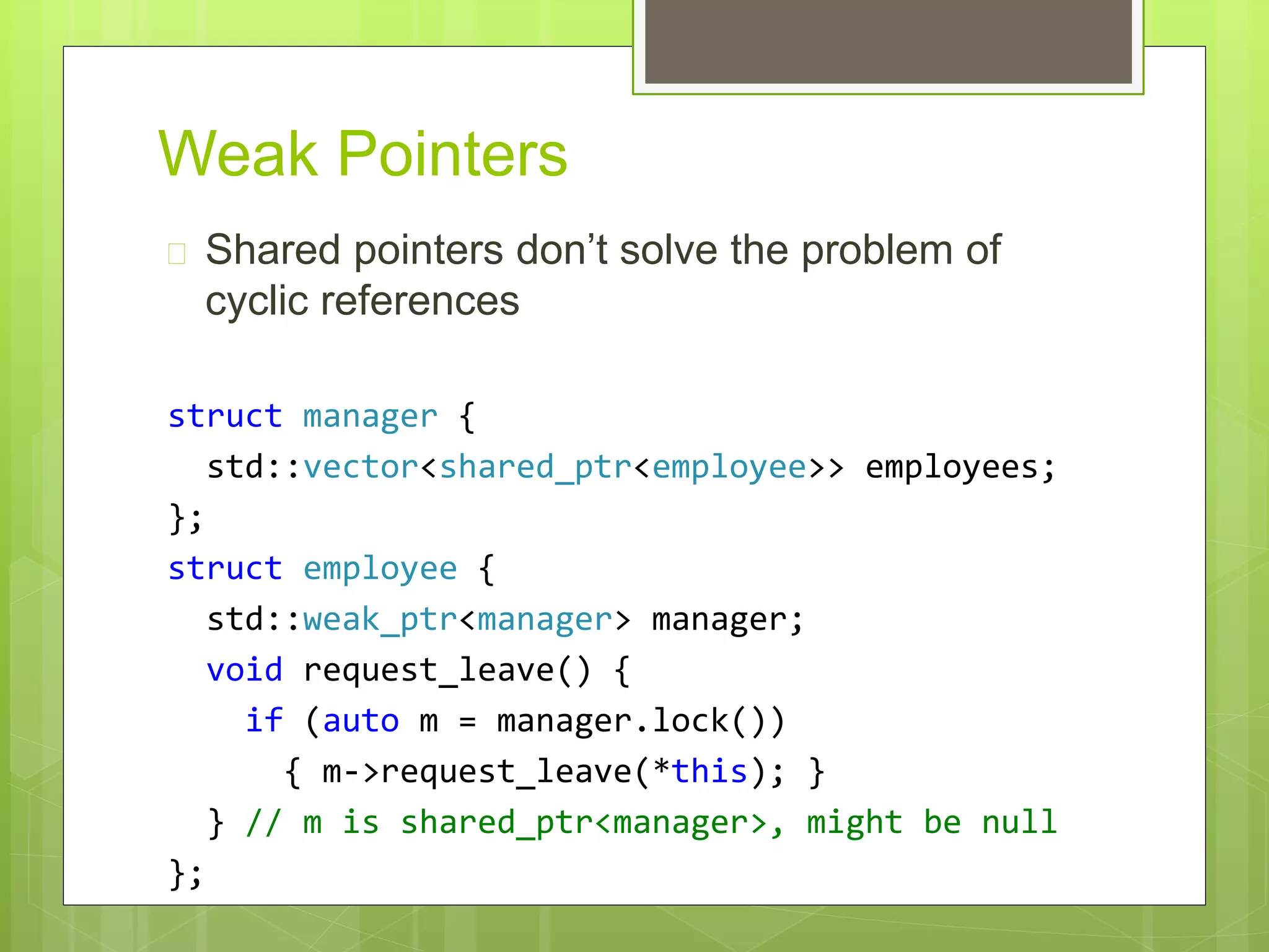Weak Pointers
 Shared pointers don’t solve the problem of
cyclic references
struct manager {
std::vector<shared_ptr<employee>> employees;
};
struct employee {
std::weak_ptr<manager> manager;
void request_leave() {
if (auto m = manager.lock())
{ m->request_leave(*this); }
} // m is shared_ptr<manager>, might be null
};
 