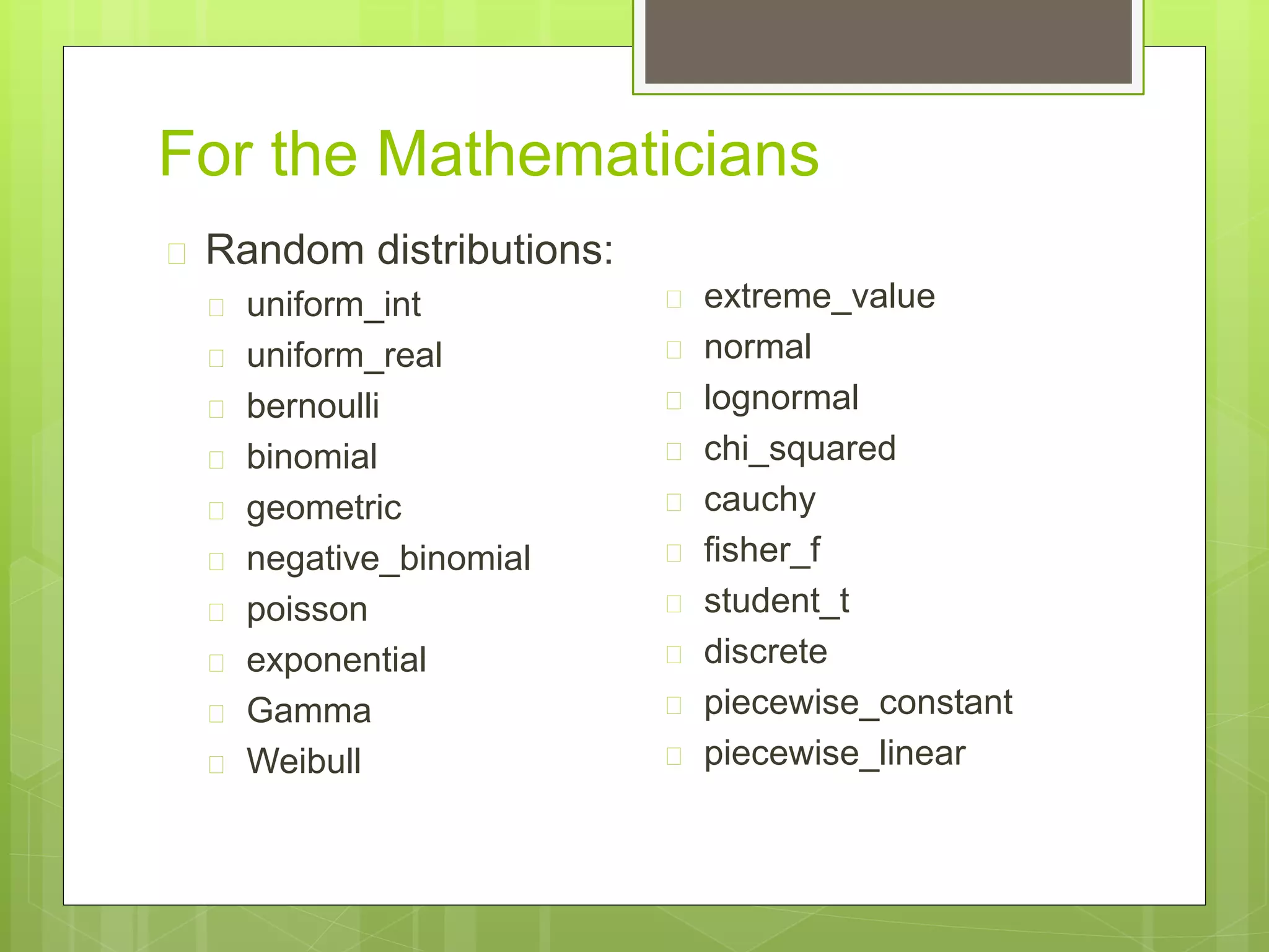 For the Mathematicians
 Random distributions:
 uniform_int
 uniform_real
 bernoulli
 binomial
 geometric
 negative_binomial
 poisson
 exponential
 Gamma
 Weibull
 extreme_value
 normal
 lognormal
 chi_squared
 cauchy
 fisher_f
 student_t
 discrete
 piecewise_constant
 piecewise_linear
 