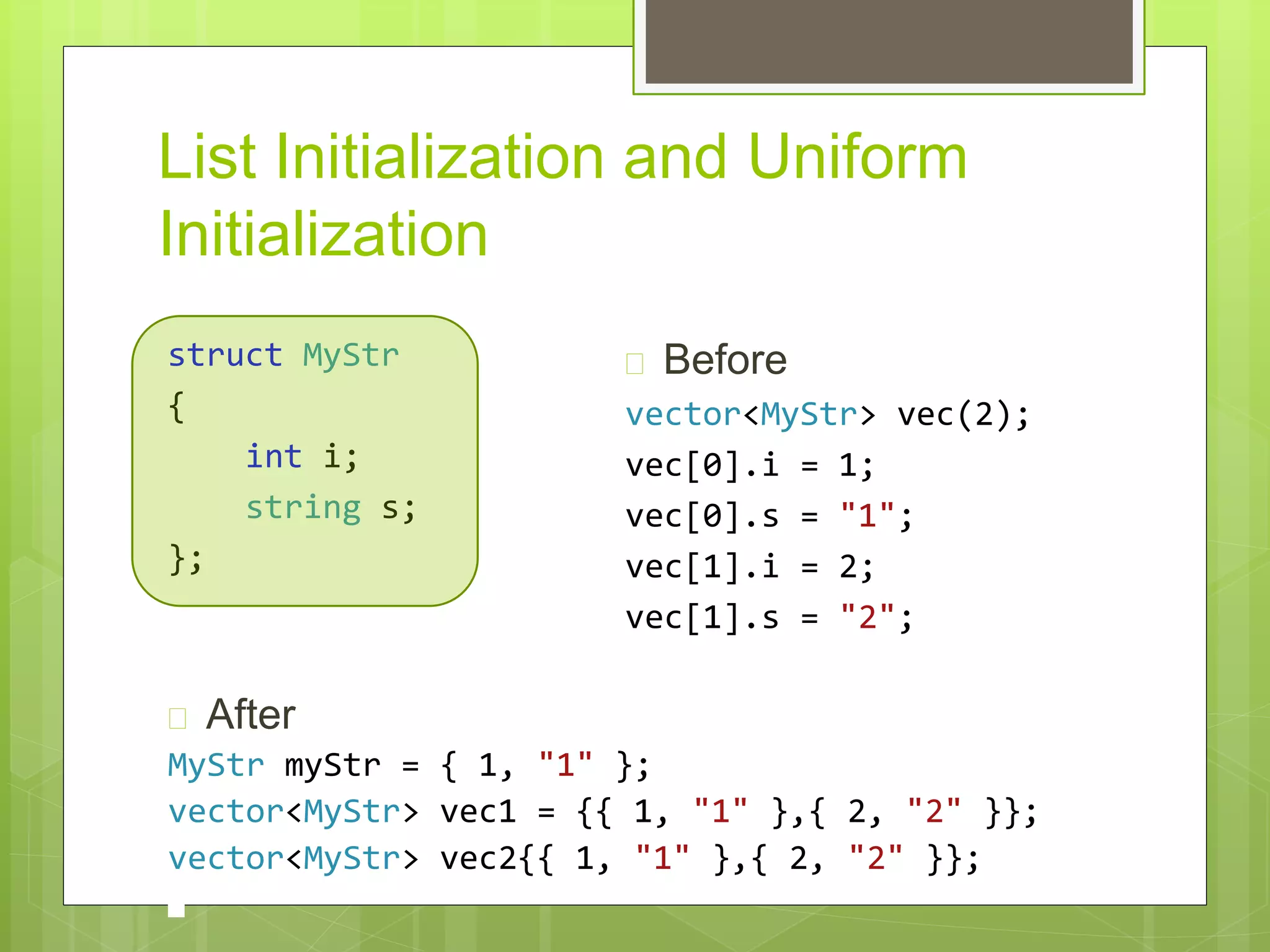 List Initialization and Uniform
Initialization
struct MyStr
{
int i;
string s;
};
 Before
vector<MyStr> vec(2);
vec[0].i = 1;
vec[0].s = "1";
vec[1].i = 2;
vec[1].s = "2";
 After
MyStr myStr = { 1, "1" };
vector<MyStr> vec1 = {{ 1, "1" },{ 2, "2" }};
vector<MyStr> vec2{{ 1, "1" },{ 2, "2" }};
 
