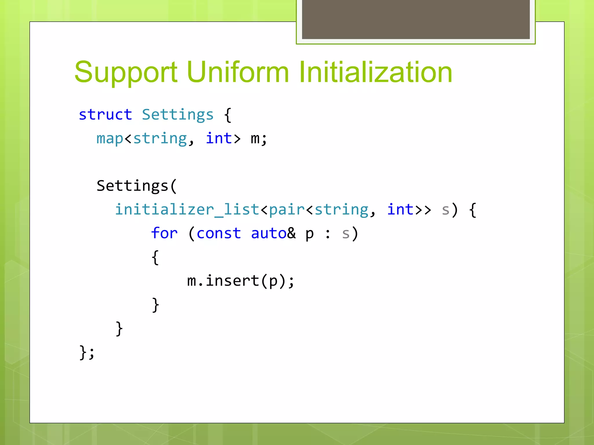 Support Uniform Initialization
struct Settings {
map<string, int> m;
Settings(
initializer_list<pair<string, int>> s) {
for (const auto& p : s)
{
m.insert(p);
}
}
};
 