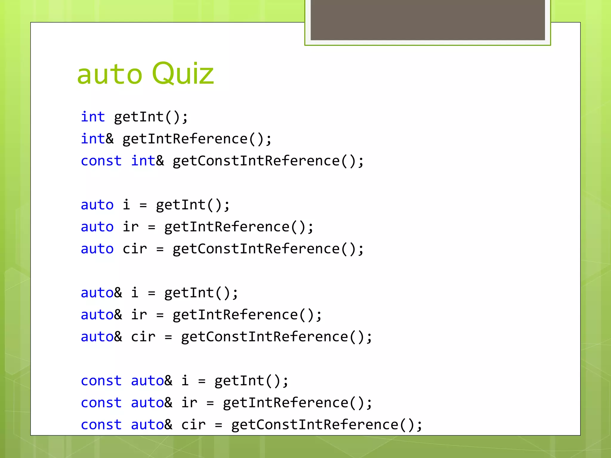 auto Quiz
int getInt();
int& getIntReference();
const int& getConstIntReference();
auto i = getInt();
auto ir = getIntReference();
auto cir = getConstIntReference();
auto& i = getInt();
auto& ir = getIntReference();
auto& cir = getConstIntReference();
const auto& i = getInt();
const auto& ir = getIntReference();
const auto& cir = getConstIntReference();
 