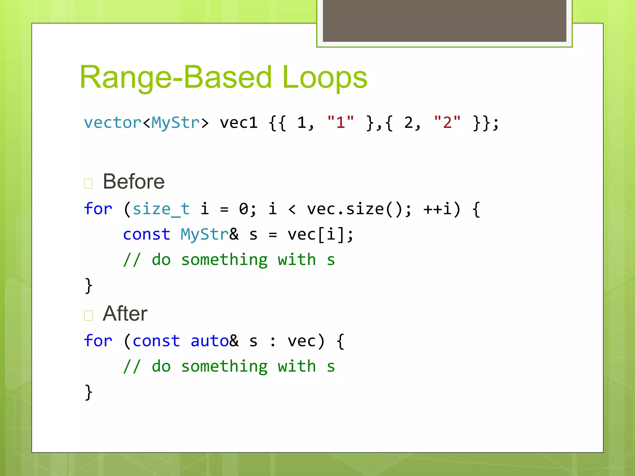 Range-Based Loops
vector<MyStr> vec1 {{ 1, "1" },{ 2, "2" }};
 Before
for (size_t i = 0; i < vec.size(); ++i) {
const MyStr& s = vec[i];
// do something with s
}
 After
for (const auto& s : vec) {
// do something with s
}
 