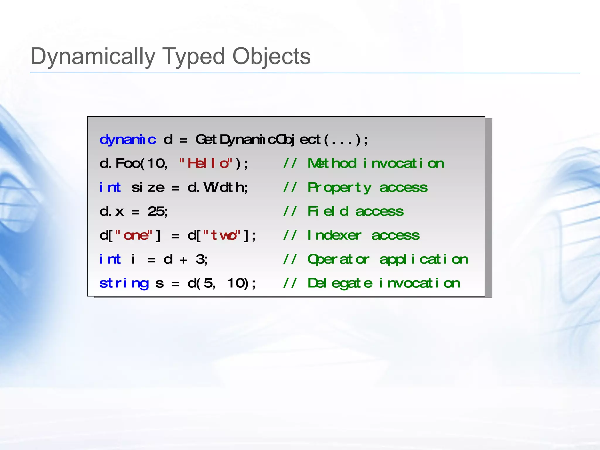 Dynamically Typed Objects dynamic  d = GetDynamicObject(...); d.Foo(10,  "Hello" );  // Method invocation int  size = d.Width;  // Property access d.x = 25;  // Field access d[ "one" ] = d[ "two" ];  // Indexer access int  i = d + 3;  // Operator application string  s = d(5, 10);  // Delegate invocation 