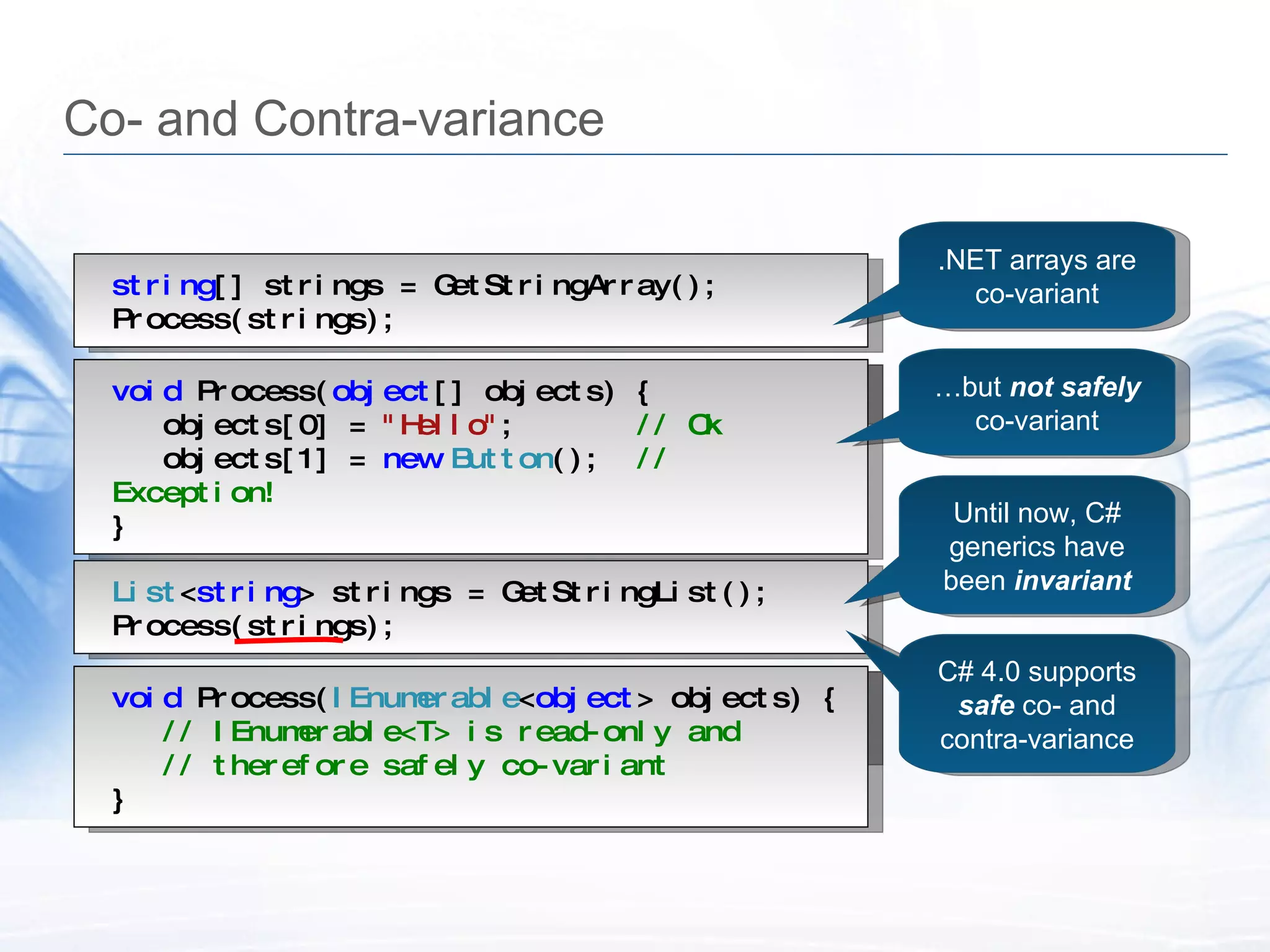 Co- and Contra-variance void  Process( object [] objects) { &hellip; } string [] strings = GetStringArray(); Process(strings); void  Process( object [] objects) { objects[0] =  "Hello" ;  // Ok objects[1] =  new   Button ();  // Exception! } List < string > strings = GetStringList(); Process(strings); void  Process( IEnumerable < object > objects) { &hellip; } .NET arrays are co-variant &hellip; but  not safely co-variant Until now, C# generics have been  invariant void  Process( IEnumerable < object > objects) { // IEnumerable<T> is read-only and // therefore safely co-variant } C# 4.0 supports  safe  co- and contra-variance 
