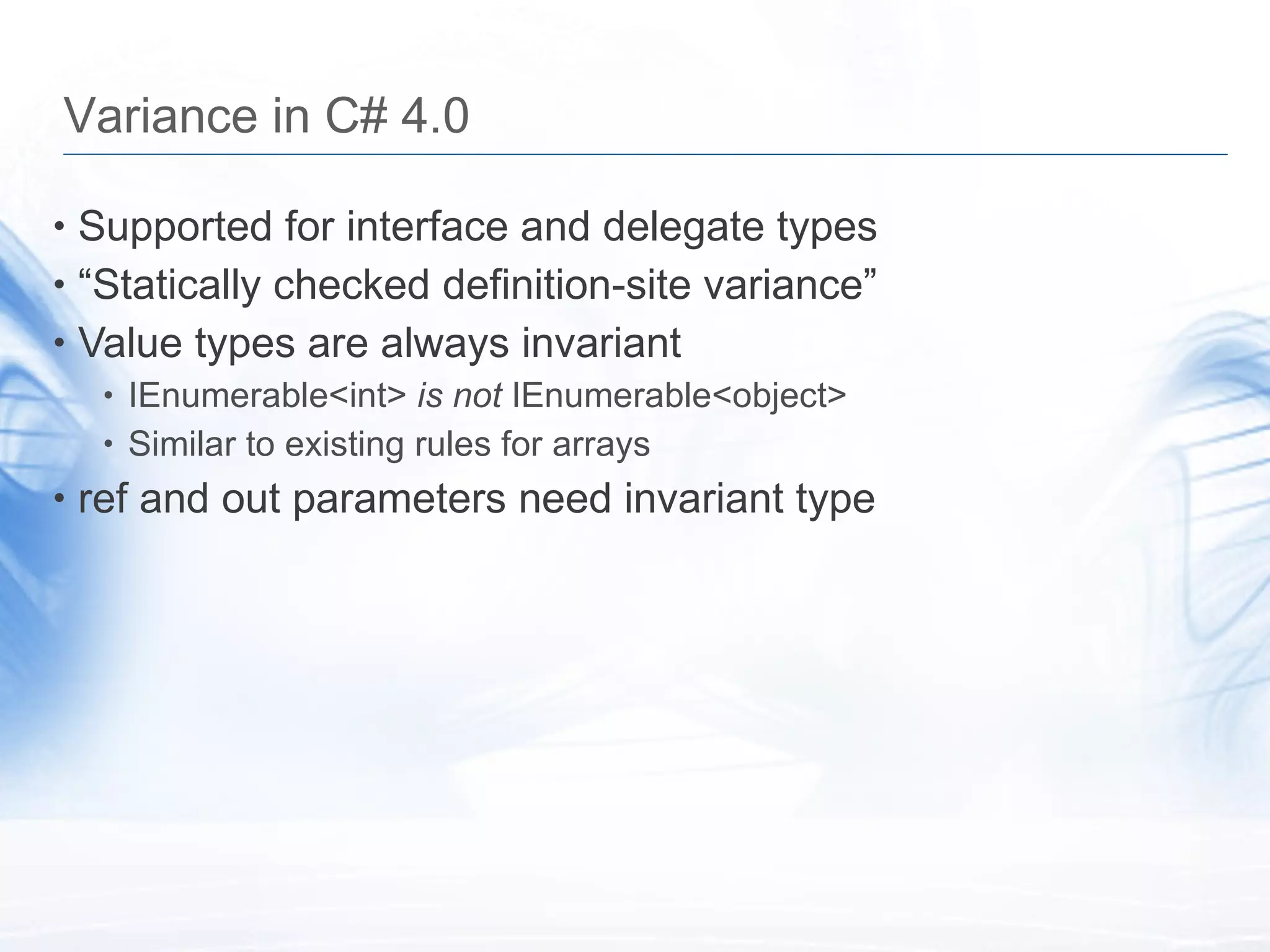 Variance in C# 4.0 Supported for interface and delegate types &ldquo; Statically checked definition-site variance&rdquo; Value types are always invariant IEnumerable<int>  is not  IEnumerable<object> Similar to existing rules for arrays ref and out parameters need invariant type 