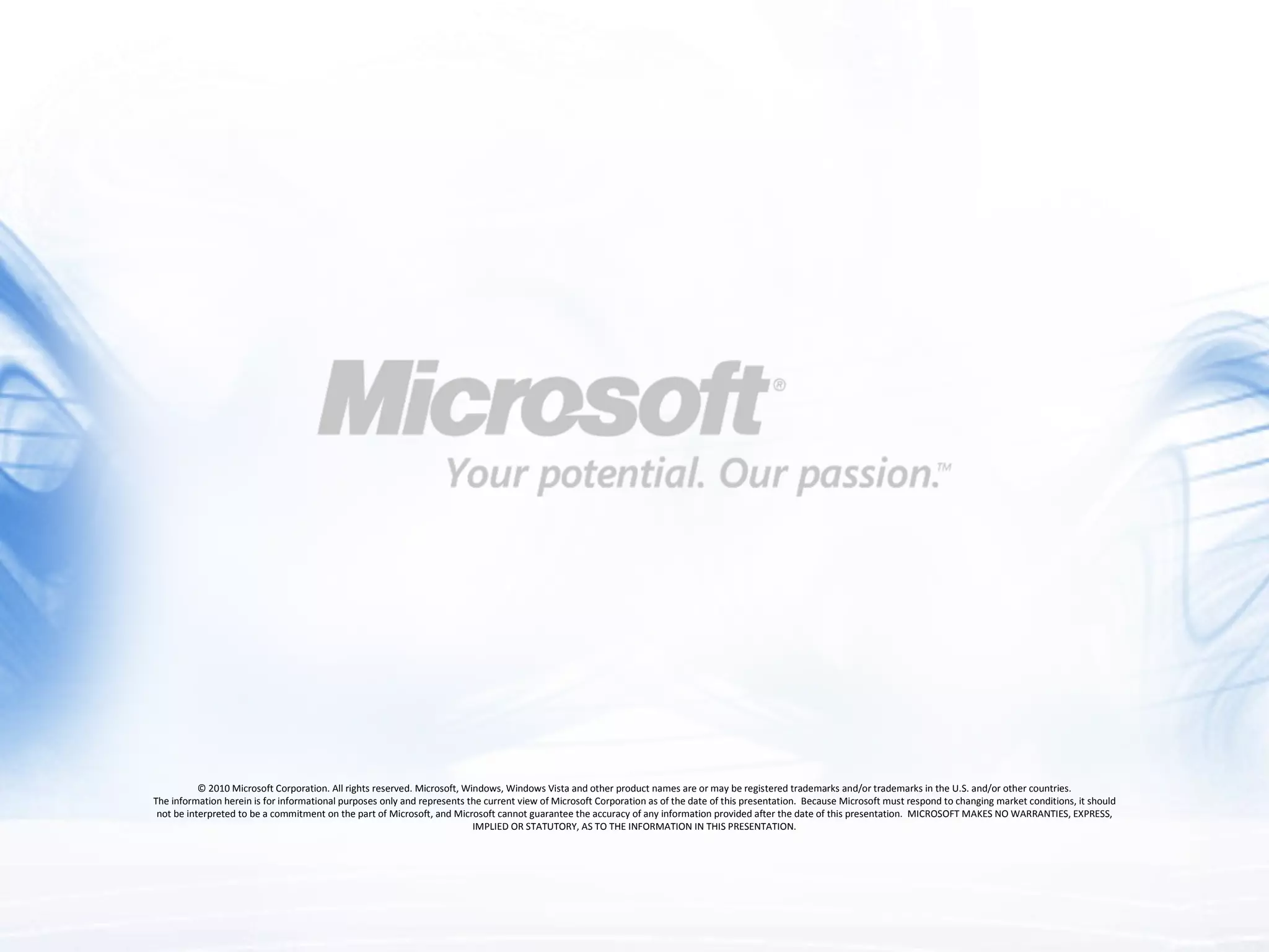 &copy; 2010 Microsoft Corporation. All rights reserved. Microsoft, Windows, Windows Vista and other product names are or may be registered trademarks and/or trademarks in the U.S. and/or other countries. The information herein is for informational purposes only and represents the current view of Microsoft Corporation as of the date of this presentation.  Because Microsoft must respond to changing market conditions, it should not be interpreted to be a commitment on the part of Microsoft, and Microsoft cannot guarantee the accuracy of any information provided after the date of this presentation.  MICROSOFT MAKES NO WARRANTIES, EXPRESS, IMPLIED OR STATUTORY, AS TO THE INFORMATION IN THIS PRESENTATION. Required Slide 