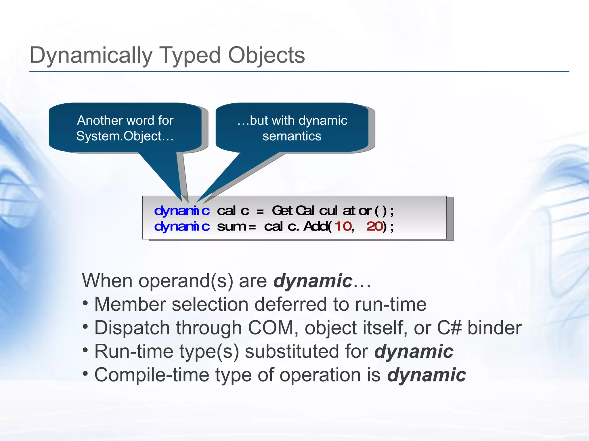 Dynamically Typed Objects dynamic  calc = GetCalculator(); dynamic  sum = calc.Add( 10 ,  20 ); Another word for System.Object&hellip; When operand(s) are  dynamic &hellip; Member selection deferred to run-time Dispatch through COM, object itself, or C# binder Run-time type(s) substituted for  dynamic Compile-time type of operation is  dynamic &hellip; but with dynamic semantics 