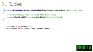 Tuple<string, string, string> LookupName(long id) // tuple return type
{
// retrieve first, middle and last from data storage
return Tuple.Create(first, middle, last); // tuple literal
}
var names = LookupName(id);
WriteLine($"found {names.Item1} {names.Item3}.");
Tuples
(string, string, string) LookupName(long id) // tuple return type
{
// retrieve first, middle and last from data storage
return (first, middle, last); // tuple literal
}
var names = LookupName(id);
WriteLine($"found {names.Item1} {names.Item3}.");
(string first, string middle, string last) LookupName(long id) // tuple return type
{
// retrieve first, middle and last from data storage
return (first, middle, last); // tuple literal
}
var names = LookupName(id);
WriteLine($"found {names.first} {names.last}.");
 